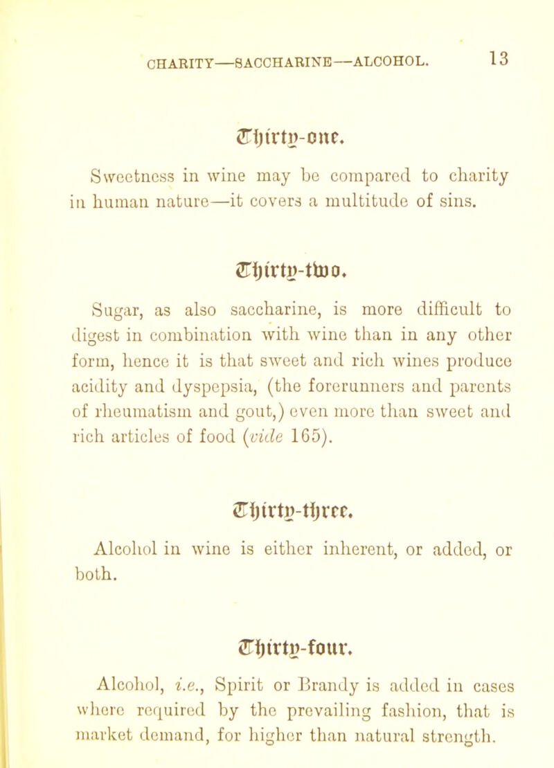 CHARITY—SACCHARINE—ALCOHOL. aTfjtrtg-one, Sweetness in wine may be compared to charity in human nature—it covers a multitude of sins. 2Fi)trti>-ttoo. Sugar, as also saccharine, is more difficult to digest in combination with wine than in any other form, hence it is that sweet and rich wines produce acidity and dyspepsia, (the forerunners and parents of rheumatism and gout,) even more than sweet ami rich articles of food (vide 165). 2TijtrtJ)-tIjvcc. Alcohol in wine is either inherent, or added, or both. fffjtrty-four. Alcohol, i.e., Spirit or Brandy is added in cases where required by the prevailing fashion, that is market demand, for higher than natural strength.