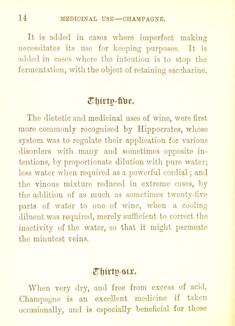 It is added in cases where imperfect making necessitates its use for keeping purposes. It is added in cases where the intention is to stop the fermentation, with the object of retaining saccharine. The dietetic and medicinal uses of wine, were first more commonly recognised by Hippocrates, whose system was to regulate their application for various disorders with many and sometimes opposite in- tentions, by proportionate dilution with pure water; less water when required as a powerful cordial; and the vinous mixture reduced in extreme cases, by the addition of as much as sometimes twenty-five parts of water to one of wine, when a cooling diluent was required, merely sufficient to correct the inactivity of the water, so that it might permeate the minutest veins. Crfju'ty-su'. When very dry, and free from excess of acid. Champagne is an excellent medicine if taken occasionally, and is especially beneficial for those