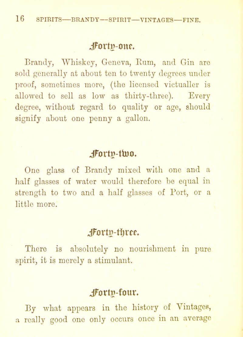 1 6 SPIRITS—BRANDY—SPIRIT—VINTAGES—FINE. jforty-onc. Brandy, Whiskey, Geneva, Rum, and Gin are sold generally at about ten to twenty degrees under proof, sometimes more, (the licensed victualler is allowed to sell as low as thirty-three). Every degree, without regard to quality or age, should signify about one penny a gallon. JFovtv-fmo. One glass of Brandy mixed with one and a half glasses of water would therefore be equal in strength to two and a half glasses of Port, or a little more. jFortn-tijvcr. There is absolutely no nourishment in pure spirit, it is merely a stimulant. jForti?-four. By what appears in the history of Vintages, a really good one only occurs once in an average