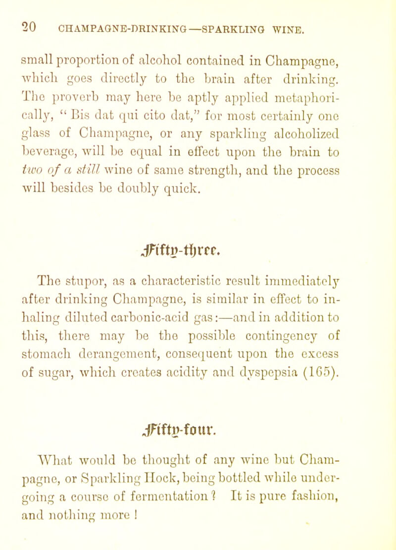 small proportion of alcohol contained in Champagne, which goes directly to the brain after drinking. The proverb may here be aptly applied metaphori- cally,  Bis dat qui cito dat, for most certainly one glass of Champagne, or any sparkling alcoholized beverage, will be ecpial in effect upon the brain to two of a still wine of same strength, and the process will besides be doubly quick. jftftlvtfjlTC The stupor, as a characteristic result immediatclj7 after drinking Champagne, is similar in effect to in- haling diluted carbonic-acid gas:—and in addition to this, there may be the possible contingency of stomach derangement, consequent upon the excess of sugar, which creates acidity and dyspepsia (165). jFffig-fottr. What would be thought of any wine but Cham- pagne, or Sparkling Hock, being bottled while under- going a course of fermentation 1 It is pure fashion, and nothing more !