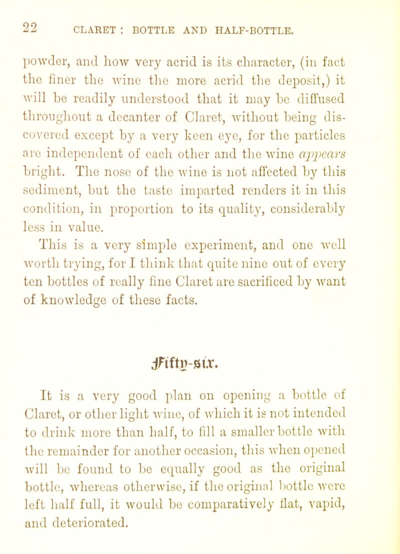 CLARET : BOTTLE AND HALF-BOTTLE. powder, and how very acrid is its character, (in fact the finer the wine the more acrid the deposit,) it will he readily understood that it may he diffused throughout a decanter of Claret, without heing dis- covered except by a very keen eye, for the particles arc independent of each other and the wine appears bright. The nose of the wine is not affected by this sediment, but the taste imparted renders it in this condition, in proportion to its quality, considerably less in value. This is a very simple experiment, and one well worth trying, for I think that cpiite nine out of every ten bottles of really fine Claret are sacrificed by want of knowledge of these facts. It is a very good plan on opening a bottle of Claret, or other light wine, of which it is not intended to drink more than half, to fdl a smaller bottle with llii' remainder for another occasion, this when opened will be found to be equally good as the original bottle, whereas otherwise, if theoriginnl bottle were left half full, it would be comparatively Hat, vapid, and deteriorated.