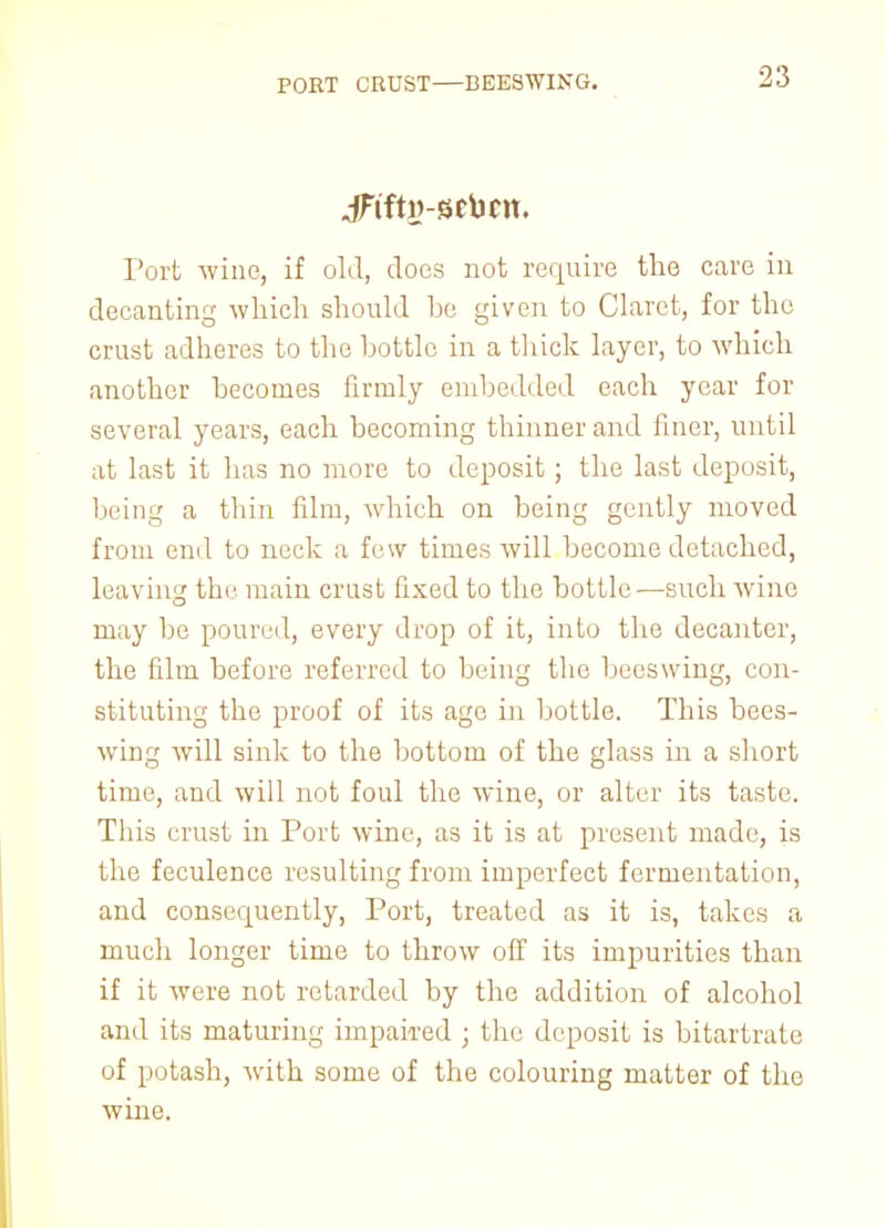 PORT CRUST—BEESWING. .jFtftw-BCbcn. Port wine, if old, does not require the care in decanting which should be given to Claret, for the crust adheres to the bottle in a thick layer, to which another becomes firmly embedded each year for several years, each becoming thinner and finer, until at last it has no more to deposit; the last deposit, being a thin film, which on being gently moved from end to neck a few times will become detached, leaving the main crust fixed to the bottle—such wine may be poured, every drop of it, into the decanter, the film before referred to being the beeswing, con- stituting the proof of its age in bottle. This bees- wing will sink to the bottom of the glass in a short time, and will not foul the wine, or alter its taste. This crust in Port wine, as it is at present made, is the feculence resulting from imperfect fermentation, and consecpiently, Port, treated as it is, takes a much longer time to throw off its impurities than if it were not retarded by the addition of alcohol and its maturing impaired ; the deposit is bitartrate of potash, with some of the colouring matter of the wine.