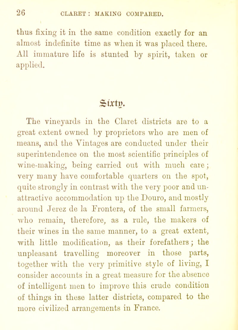 thus fixing it in the same condition exactly for an almost indefinite time as -when it was placed there. All immature life is stunted by spirit, taken or applied. The vineyards in the Claret districts are to a great extent owned by proprietors who are men of means, and the Vintages are conducted under their superintendence on the most scientific principles of wine-making, being carried out with much care; very many have comfortable quarters on the spot, quite strongly in contrast with the very poor and un- attractive accommodation up the Douro, and mostly around Jerez de la Jj rontera, of the small farmers, who remain, therefore, as a rule, the makers of their wines in the same manner, to a great extent, with little modification, as their forefathers; the unpleasant travelling moreover in those parts, together with the very primitive style of living, I consider accounts in a great measure for the absence of intelligent men to improve this crude condition of things in these latter districts, compared to the more civilized arrangements in France.