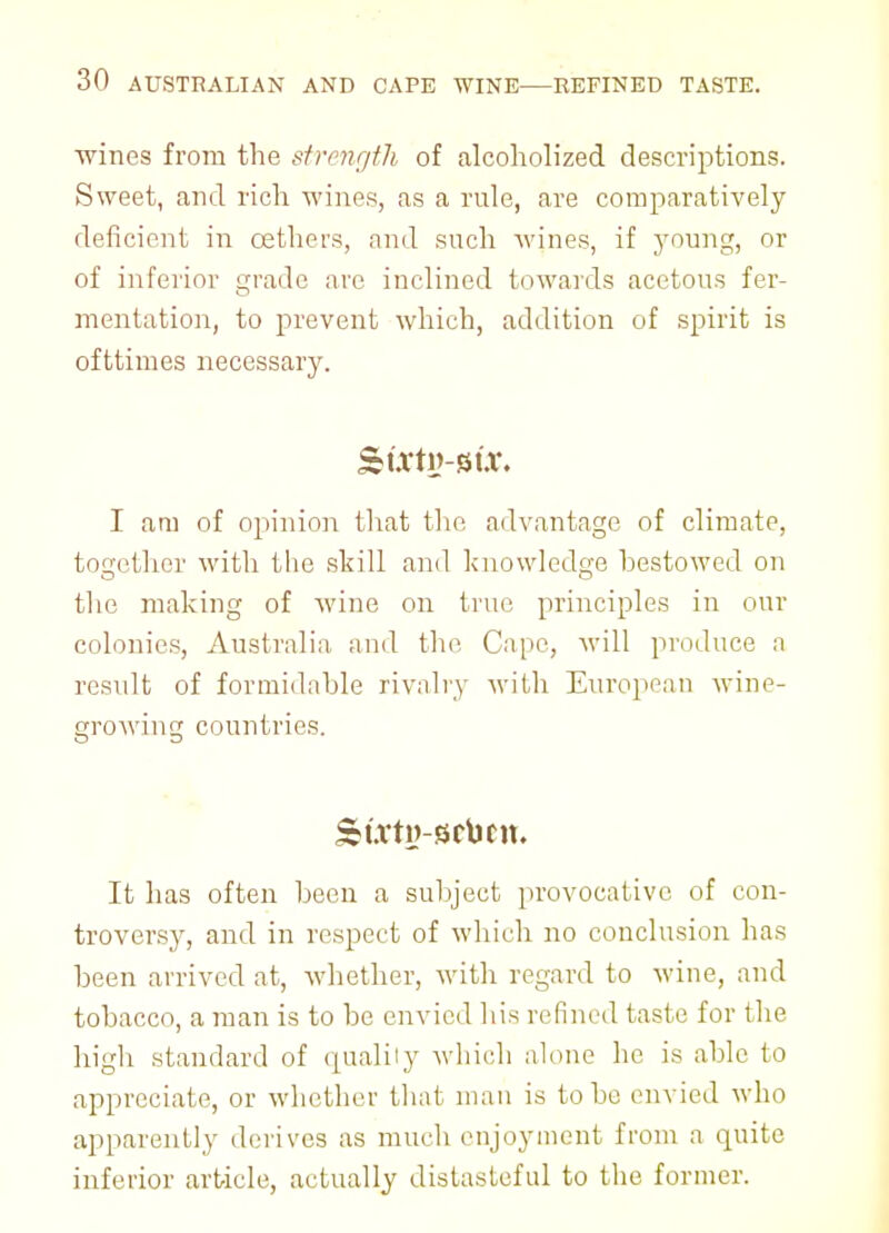 wines from the strength of alcoholized descriptions. Sweet, and rich wines, as a rule, are comparatively deficient in oethers, and such wines, if young, or of inferior grade are inclined towards acetous fer- mentation, to prevent which, addition of spirit is ofttimes necessary. Surtg-Btx. I am of opinion that the advantage of climate, together with the skill and knowledge bestowed on the making of wine on true principles in our colonics, Australia, and the Cape, will produce a result of formidable rivalry with European wine- growing countries. It has often been a subject provocative of con- troversy, and in respect of which no conclusion has been arrived at, whether, with regard to wine, and tobacco, a man is to be envied his refined taste for the high standard of qualily which alone lie is able to appreciate, or whether that man is to be envied who apparently derives as much enjoyment from a quite inferior article, actually distasteful to the former.