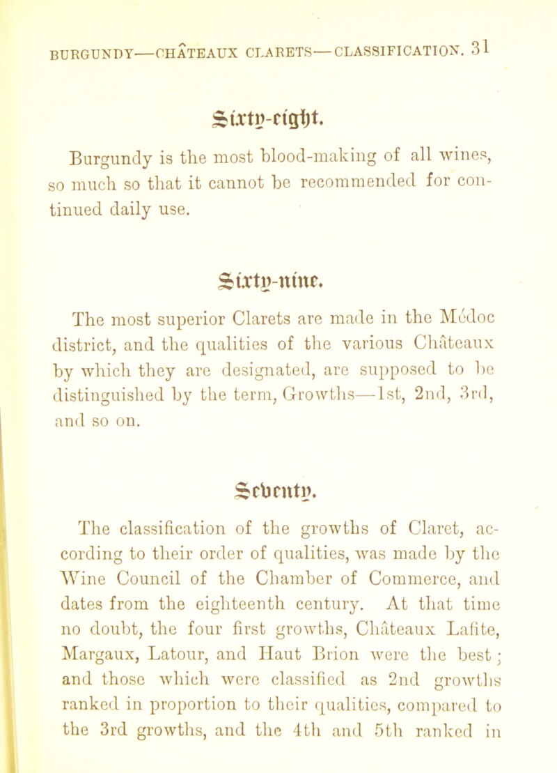 Skixtv-tigfyt. Burgundy is the most blood-making of all wines, so much so that it cannot be recommended for con- tinued daily use. ^t.vty-nmr. The most superior Clarets are made in the Modoc district, and the qualities of the various Chateaux by which they are designated, are supposed to be distinguished by the term, Growths—1st, 2nd, 3rd, and so on. The classification of the growths of Claret, ac- cording to their order of qualities, was made by the Wine Council of the Chamber of Commerce, and dates from the eighteenth century. At that time no doubt, the four first growths, Chateaux Lafite, Margaux, Latour, and Haut Biion were the best; and those which were classified as 2nd growl lis ranked in proportion to their qualities, compared to the 3rd growths, and the 4th and 5th ranked in