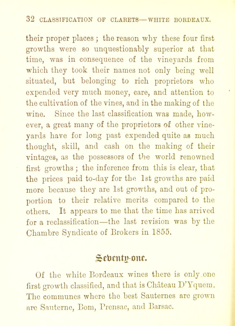 their proper places ; the reason why these four first growths were so unquestionably superior at that time, was in consequence of the vineyards from which they took their names not only being well situated, but belonging to rich proprietors who expended very much money, care, and attention to the cultivation of the vines, and in the making of the wine. Since the last classification was made, how- ever, a great many of the proprietors of other vine- yards have for long past expended quite as much thought, skill, and cash on the making of their vintages, as the possessors of the world renowned first growths ; the inference from this is clear, that the prices paid to-day for the 1st growths are paid more because they are 1st growths, and out of pro- portion to their relative merits compared to the others. It appears to me that the time has arrived for a reclassification—the last revision was by the Chambre Syndicate of Brokers in 1855. Of the white Bordeaux wines there is only one first growth classified, and that is Chateau D'Yqucm. The communes where tho best Sauternes are grown arc Sautcrne, Bom, Prcnsac, and Barsac.