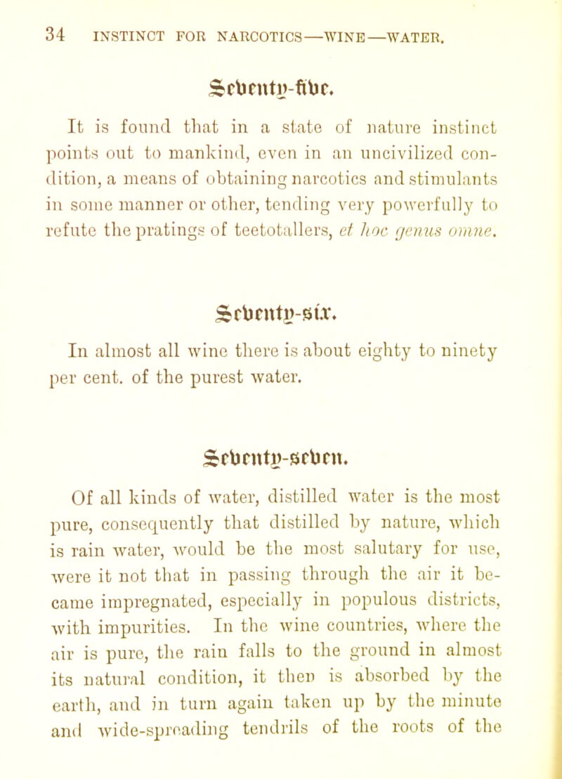 It is found that in a state of nature instinct points out to mankind, even in an uncivilized con- dition, a means of obtaining narcotics and stimulants in some manner or other, tending very powerfully to refute thepratings of teetotallers, et hoc genus omne. In almost all wine there is about eighty to ninety per cent, of the purest water. Of all kinds of water, distilled water is the most pure, consequently that distilled by nature, which is rain water, would be the most salutary for use, were it not that in passing through the air it be- came impregnated, especially in populous districts, with impurities. In the wine countries, where the air is pure, the rain falls to the ground in almost its natural condition, it then is absorbed by the earth, and in turn again taken up by the minute and wide-spreading tendrils of the roots of the