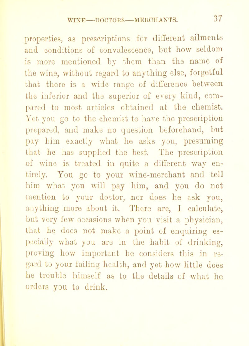 WIXE—DOCTORS—MERCHANTS. properties, as prescriptions for different ailments and conditions of convalescence, but how seldom is more mentioned by them than the name of the wine, without regard to anything else, forgetful that there is a wide range of difference between the inferior and the superior of every kind, com- pared to most articles obtained at the chemist. Yet you go to the chemist to have the prescription prepared, and make no question beforehand, but pay him exactly what he asks you, presuming that he has supplied the best. The prescription of wine is treated in quite a different way en- tirely. You go to your wine-merchant and tell him what you will pay him, and you do not mention to your doctor, nor does he ask you, anything more about it. There are, I calculate, but very few occasions when you visit a physician, that he does not make a point of enquiring es- pecially what you are in the habit of drinking, proving how important he considers this in re- gard to your failing health, and yet how little does he trouble himself as to the details of what he orders you to drink.