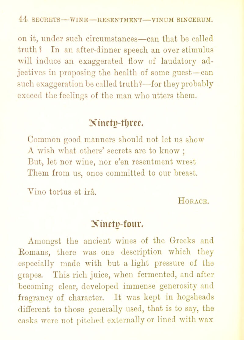 on it, under such circumstances—can that he called truth 1 In an after-dinner speech an over stimulus will induce an exaggerated flow of laudatory ad- jectives in proposing the health of some guest—can such exaggeration he called truth1?—for they probably exceed the feelings of the man who utters them. Xmcty-thnr. Common good maimers should not let us show A wish what others' secrets are to know ; But, let nor wine, nor e'en resentment wrest Them from us, once committed to our breast. Vino tortus et ira. Horace. Nmrty-four. Amongst the ancient wines of the Greeks and Romans, there was one description which they especially made with but a light pressure of the grapes. This rich juice, when fermented, and after becoming clear, developed immense generosity and fragrancy of character. It was kept in hogsheads different to those generally used, that is to say, the casks were not pitched externally or lined with wax
