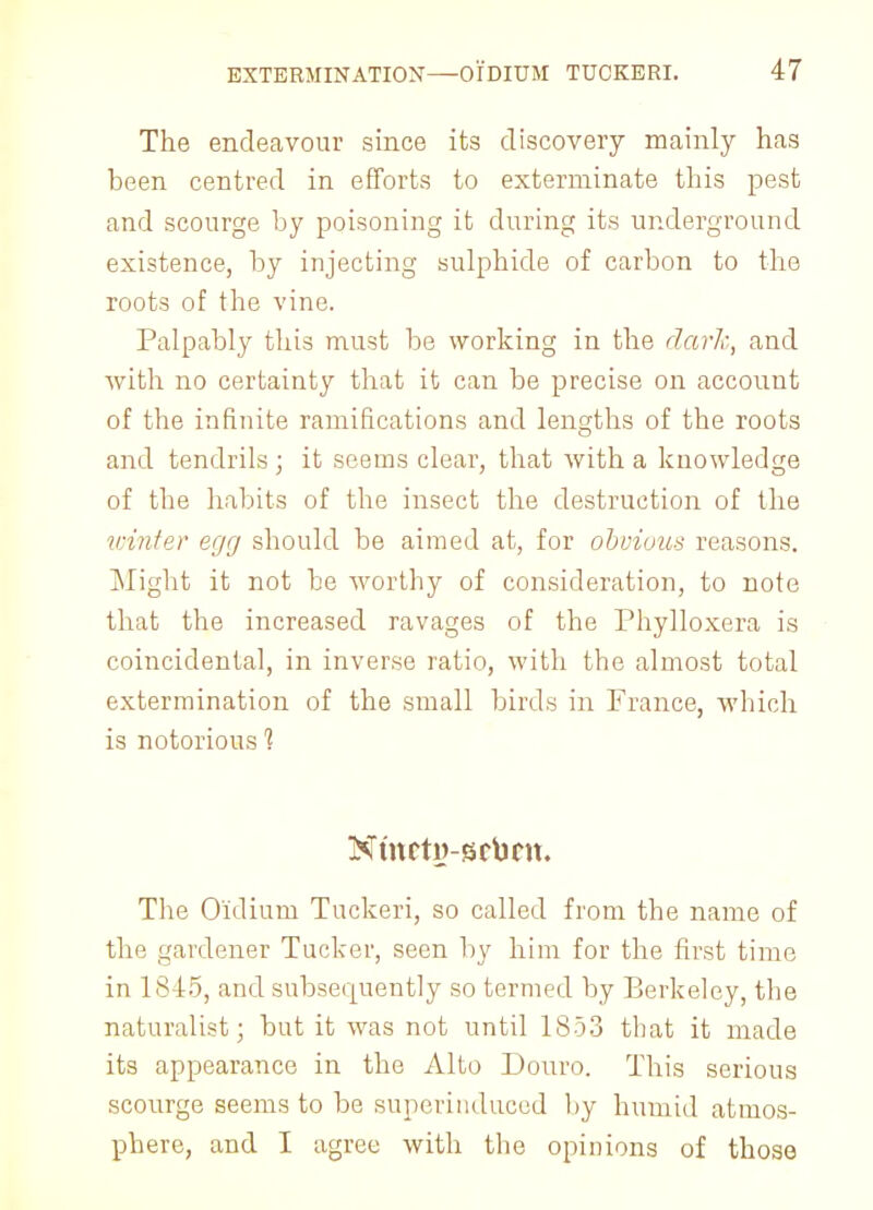 The endeavour since its discovery mainly has been centred in efforts to exterminate this pest and scourge by poisoning it during its underground existence, by injecting sulphide of carbon to the roots of the vine. Palpably this must be working in the dark, and with no certainty that it can be precise on account of the infinite ramifications and lengths of the roots and tendrils ; it seems clear, that with a knowledge of the habits of the insect the destruction of the winter egg should be aimed at, for obvious reasons. Might it not be worthy of consideration, to note that the increased ravages of the Phylloxera is coincidental, in inverse ratio, with the almost total extermination of the small birds in France, which is notorious 1 Ntnctij-srbm. The Oidium Tuckeri, so called from the name of the gardener Tucker, seen by him for the first time in 1845, and subsecpiently so termed by Berkeley, the naturalist; but it was not until 1853 that it made its appearance in the Alto Douro. This serious scourge seems to be superinduced by humid atmos- phere, and I agree with the opinions of those