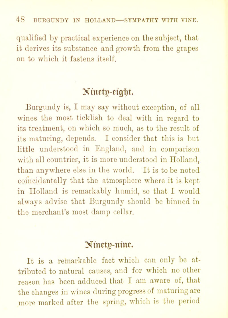 qualified by practical experience on the subject, that it derives its substance and growth from the grapes on to which it fastens itself. Ninrtw-rtgijt. Burgundy is, I may say without exception, of all wines the most ticklish to deal with in regard to its treatment, on which so much, as to the result of its maturing, depends. I consider that this is but little understood in England, and in comparison with all countries, it is more understood in Holland, than anywhere else in the world. It is to be noted coincidentally that the atmosphere where it is kept in Holland is remarkably humid, so that I would always advise that Burgundy should be binned in the merchant's most damp cellar. NmctiHtmr. It is a remarkable fact which can only be at- tributed to natural causes, and for which no other reason has been adduced that I am aware of, that the changes in wines during progress of maturing are more marked after the spring, which is the period