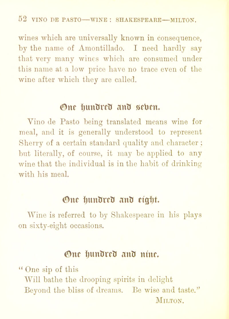 wines which are universally known in consequence, by the name of Amontillado. I need hardly say that very many wines which are consumed under this name at a low price have no trace even of the wine after which they are called. Vino de Pasto being translated means wine for meal, and it is generally understood to represent Sherry of a certain standard quality and character : but literally, of course, it may be applied to any wine that the individual is in the habit of drinking with his meal. <5>nc ijunturtf anD ricjljt. Wine is referred to by Shakespeare in his plays on sixty-eight occasions. <*!>nr ijunUirO ant> nine.  One sip of this Will bathe the drooping spirits in delight Beyond the bliss of dreams. Be wise and taste. Mn/roN.