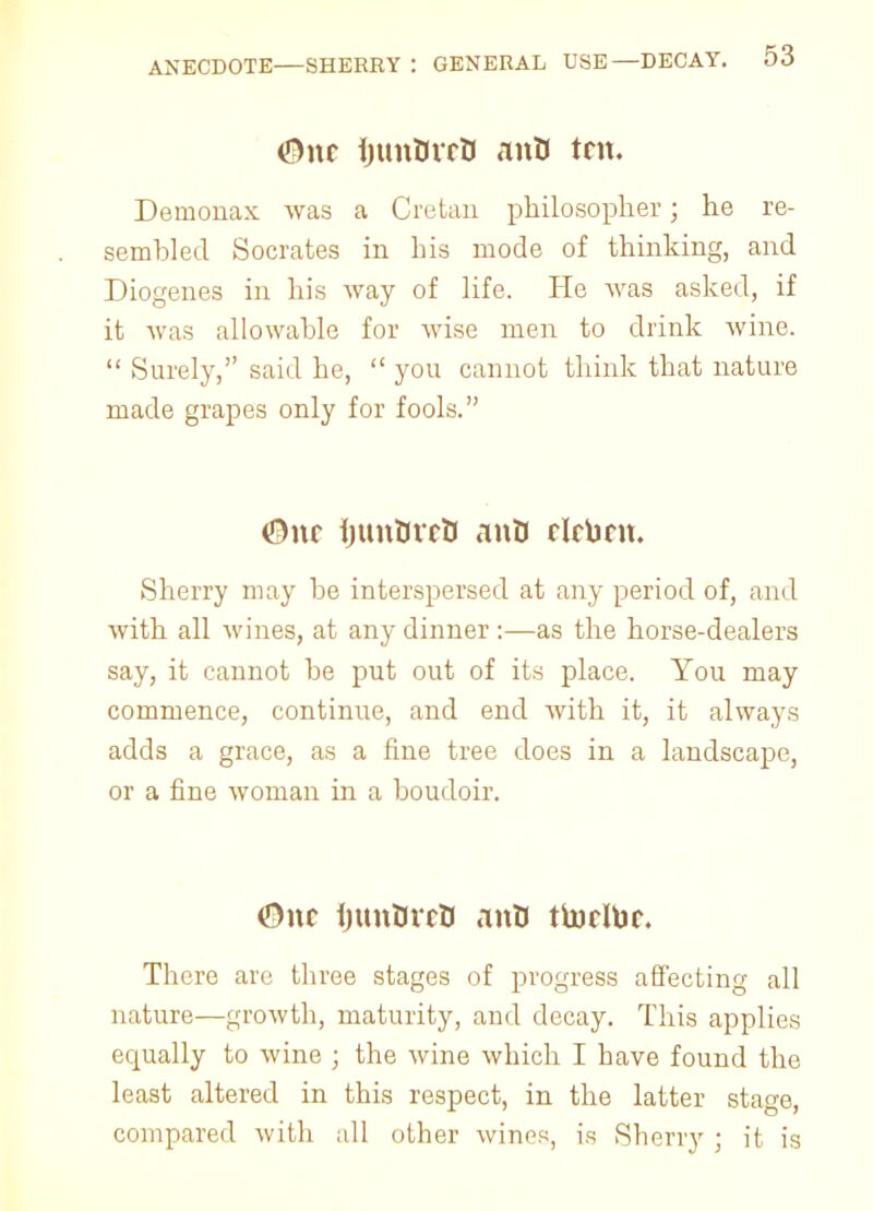 <Bnc ijunBrrU anO trn. Demonax was a Cretan philosopher; he re- sembled Socrates in his mode of thinking, and Diogenes in his way of life. He was asked, if it was allowable for wise men to drink wine.  Surely, said he,  you cannot think that nature made grapes only for fools. (9nc hunUvrU anO rlrbm. Sherry may be interspersed at any period of, and with all wines, at any dinner :—as the horse-dealers say, it cannot be put out of its place. You may commence, continue, and end with it, it always adds a grace, as a fine tree does in a landscape, or a fine woman in a boudoir. <9nc fiuntncU anO ttorlbr. There are three stages of progress affecting all nature—growth, maturity, and decay. This applies ecpually to wine ; the wine which I have fouud the least altered in this respect, in the latter stage, compared with all other wines, is Sherry ; it is