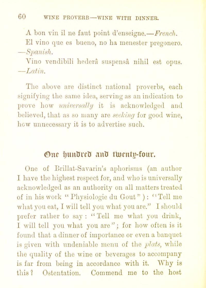 A bon vin il no faut point d'enseigne.—French. El vino que es bueno, no ha menester pregonero. —Spanish. Vino vendibili hedera suspensa, nihil est opus. —Latin. The above are distinct national proverbs, each signifying the same idea, serving as an indication to prove how universally it is acknowledged and believed, that as so many are seeking for good wine, hew unnecessary it is to advertise such. <S)nc ijunOirB antJ ttornty-four. One of Brillat-Savarin's aphorisms (an author I have the highest respect for, and who is universally acknowledged as an authority on all matters treated of in his work  Physiologie du Gout  ) :  Tell me what you eat, I will tell you what you are. I should prefer rather to say: Tell me what you drink, I will tell you what you are ; for how often is it found that a dinner of importance or even a banquet is given with undeniable menu of the jjlufs, while the quality of the wine or beverages to accompany is far from being in accordance with it. Why is this ? Ostentation. Commend me to the host