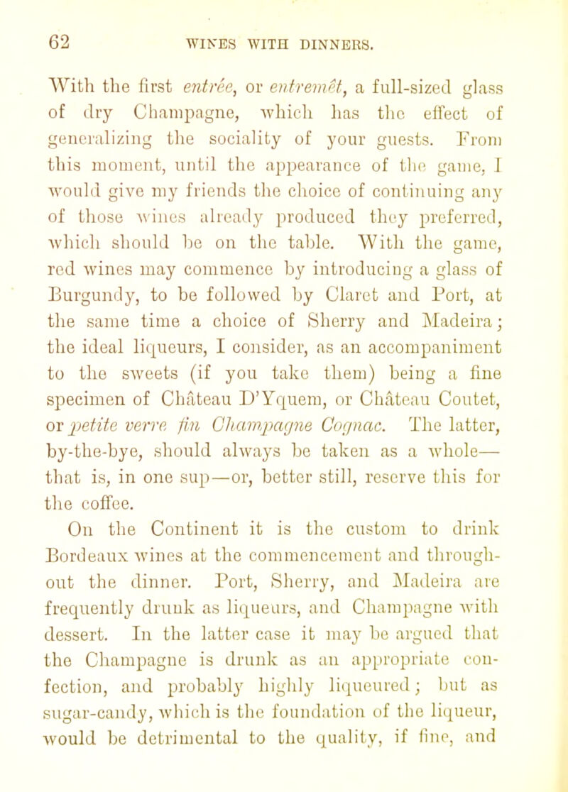 With the first entree, or entvemet, a full-sized glass of dry Champagne, which has the effect of generalizing the sociality of your guests. From this moment, until the appearance of the game, I would give my friends the choice of continuing any of those wines already produced they preferred, which should he on the tahle. With the game, red wines may commence by introducing a glass of Burgundy, to be followed by Claret and Port, at the same time a choice of Sherry and Madeira; the ideal liqueurs, I consider, as an accompaniment to the sweets (if you take them) being a fine specimen of Chateau D'Yquem, or Chateau Coutet, ox petite verve fin Champagne Cognac. The latter, by-the-bye, should always be taken as a whole— that is, in one sup—or, better still, reserve this for the coffee. On the Continent it is the custom to drink Bordeaux wines at the commencement and through- out the dinner. Port, Sherry, and Madeira are frecpiently drunk as liqueurs, and Champagne with dessert. In the latter case it may be argued that the Champagne is drunk as an appropriate con- fection, and probably highly liqucured; but as sugar-candy, which is the foundation of the liqueur, would be detrimental to the quality, if lino, and