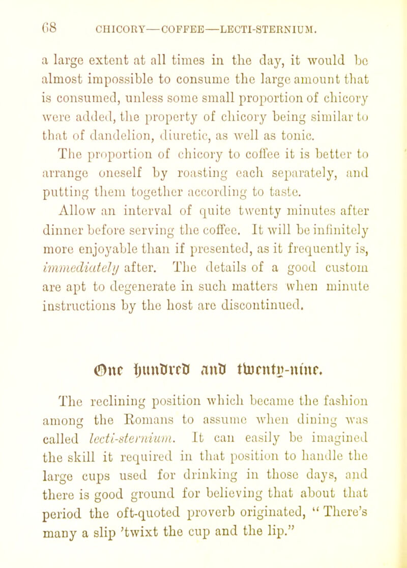 (IS CHICORY—COFFEE—LECTI-STERNIUM. a large extent at all times in the clay, it would be almost impossible to consume the large amount that is consumed, unless some small proportion of chicory were added, the property of chicory being similar to that of dandelion, diuretic, as well as tonic. The proportion of chicory to coffee it is better to arrange oneself by roasting each separately, and putting them together according to taste. Allow an interval of quite twenty minutes after dinner before serving the coffee. It will be infinitely more enjoyable than if presented, as it frequently is, immediately after. The details of a good custom are apt to degenerate in such matters when minute instructions by the host arc discontinued. <5)nc ijtmDrrB antf ttorntn-mnr. The reclining position which became the fashion among the Romans to assume when dining was called lecti-stemium. It can easily be imagined the skill it required in that position to handle the large cups used for drinking in those days, and there is good ground for believing that about that period the oft-quoted proverb originated,  There's many a slip 'twixt the cup and the lip.