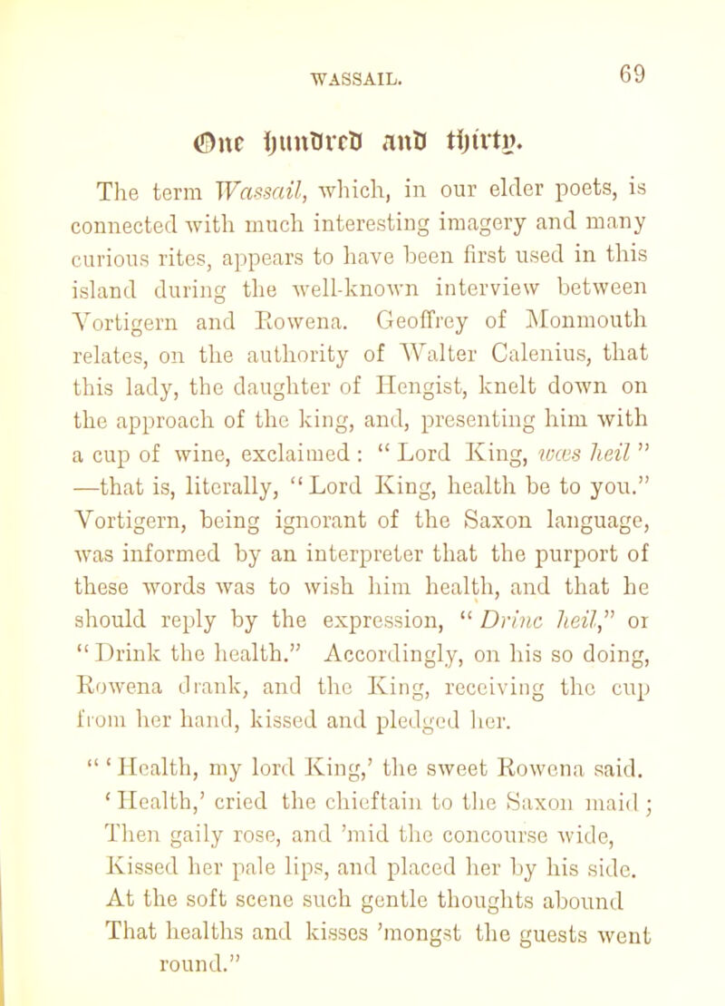 <S)nc IjunOrrB anD tfjtrtg. The term Wassail, which, in our elder poets, is connected with much interestiug imagery and many curious rites, appears to have been first used in this island during the welhknown interview between Vortigern and Eowena. Geoffrey of Monmouth relates, on the authority of Walter Calenius, that this lady, the daughter of Hengist, knelt down on the approach of the king, and, presenting him with a cup of wine, exclaimed :  Lord King, toces lieil  —that is, literally, Lord King, health be to you. Vortigern, being ignorant of the Saxon language, was informed by an interpreter that the purport of these words was to wish him health, and that he should reply by the expression,  Drinc heil, 01  Drink the health. Accordingly, on his so doing, Rowena drank, and the King, receiving the cup from her hand, kissed and pledged her.  ' Health, my lord King,' the sweet Rowena said. ' Health,' cried the chieftain to the Saxon maid ; Then gaily rose, and 'mid the concourse wide, Kissed her pale lips, and placed her by his side. At the soft scene such gentle thoughts abound That healths and kisses 'mongst the guests went round.