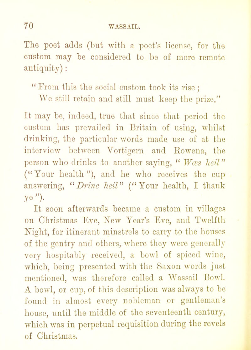 The poet adds (but with a poet's license, for the custom may be considered to be of more remote antiquity):  From this the social custom took its rise; We still retain and still must keep the prize. It may be, indeed, true that since that period the custom has prevailed in Britain of using, whilst drinking, the particular words made use of at the interview between Vortigern and Rowena, the person who drinks to another saying,  Wens Jieil (Your health), and he who receives the cup answering, Drinc Jieil (Your health, I thank ye )• It soon afterwards became a custom in villages on Christmas Eve, New Year's Eve, and Twelfth Night, for itinerant minstrels to carry to the houses of the gentry and others, where they were generally very hospitably received, a bowl of spiced wine, which, being presented with the Saxon words just mentioned, was therefore called a Wassail Bowl. A bowl, or cup, of this description was always to be found in almost every nobleman or gentleman's house, until the middle of the seventeenth century, which was in perpetual recpisition during the revels of Christmas.