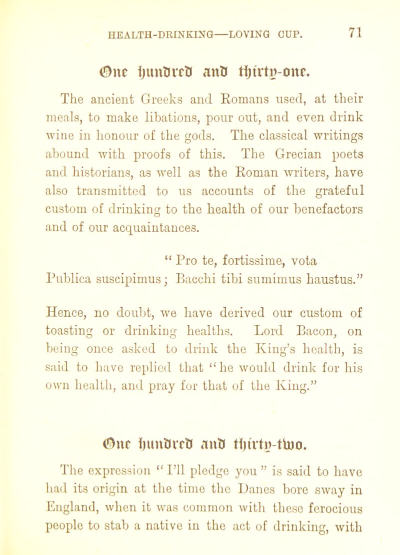 0nt ijunOrrO anU tijutij-cmc. The ancient Greeks and Komans used, at their meals, to make libations, pour out, and even drink wine in honour of the gods. The classical writings abound with proofs of this. The Grecian poets and historians, as well as the Roman writers, have also transmitted to us accounts of the grateful custom of drinking to the health of our benefactors and of our acquaintances.  Pro te, fortissimo, vota Publica suscipimus; Bacchi tibi sumimus haustus. Hence, no doubt, we have derived our custom of toasting or drinking healths. Lord Bacon, on being once asked to drink the King's health, is said to have replied that he would drink for his own health, and pray for that of the Xing. <5)nc inmtircK anfci tfjtvtg-tbio. The expression  I'll pledge you  is said to have had its origin at the time the Danes bore sway in England, when it was common with these ferocious people to stab a native in the act of drinking, with