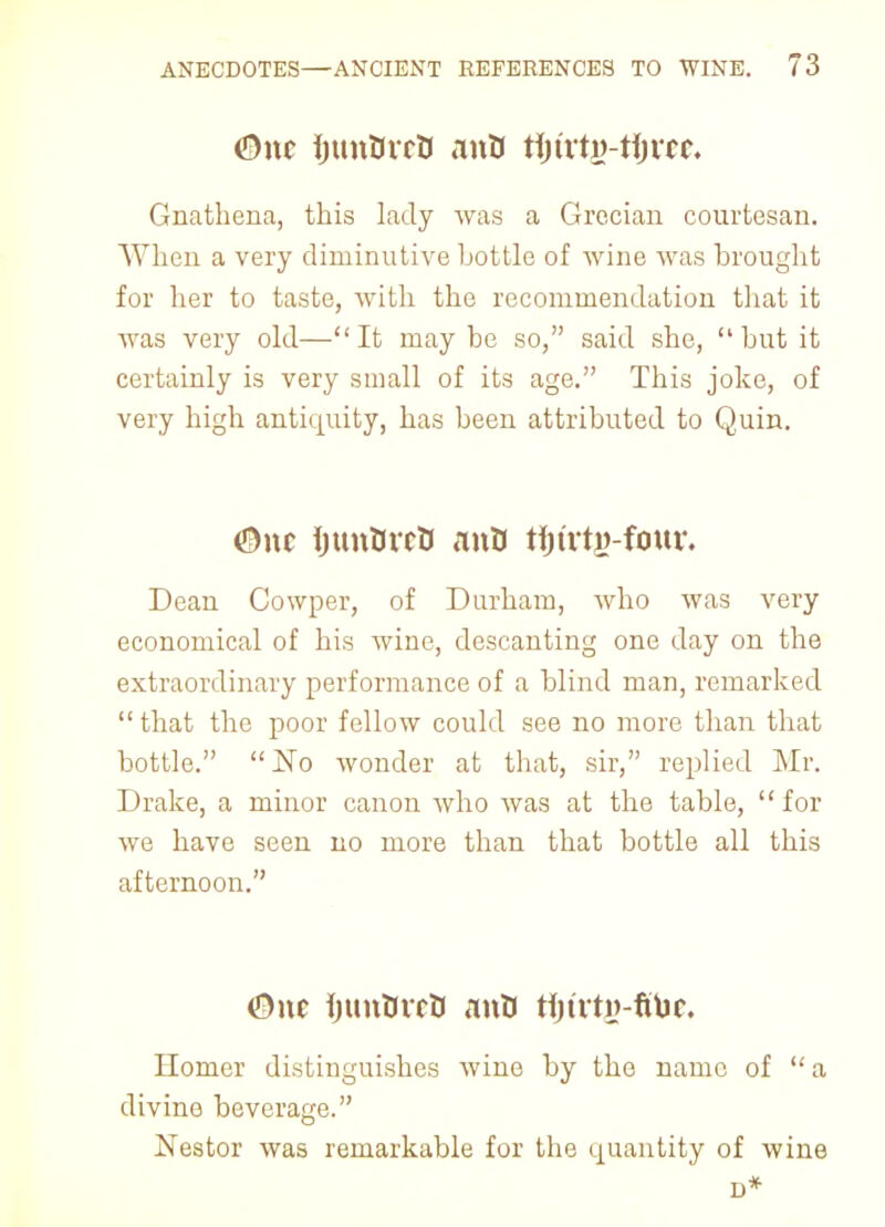 <3nc IjunOvcU anO tijtrtfi-tijrcc. Gnathena, this lady was a Grecian courtesan. When a very diminutive bottle of wine was brought for her to taste, with the recommendation that it was very old— It may be so, said she,  but it certainly is very small of its age. This joke, of very high antiquity, has been attributed to Quin. <3\\t ijunBrcO anB tfjtrtg-four. Dean Cowper, of Durham, who was very economical of his wine, descanting one day on the extraordinary performance of a blind man, remarked  that the poor fellow could see no more than that bottle. No wonder at that, sir, replied Mr. Drake, a minor canon who was at the table,  for we have seen no more than that bottle all this afternoon. &nt IjunUrctJ anO rtjtrty-fitjc. Homer distinguishes wine by the name of  a divine beverage. Nestor was remarkable for the quantity of wine D*