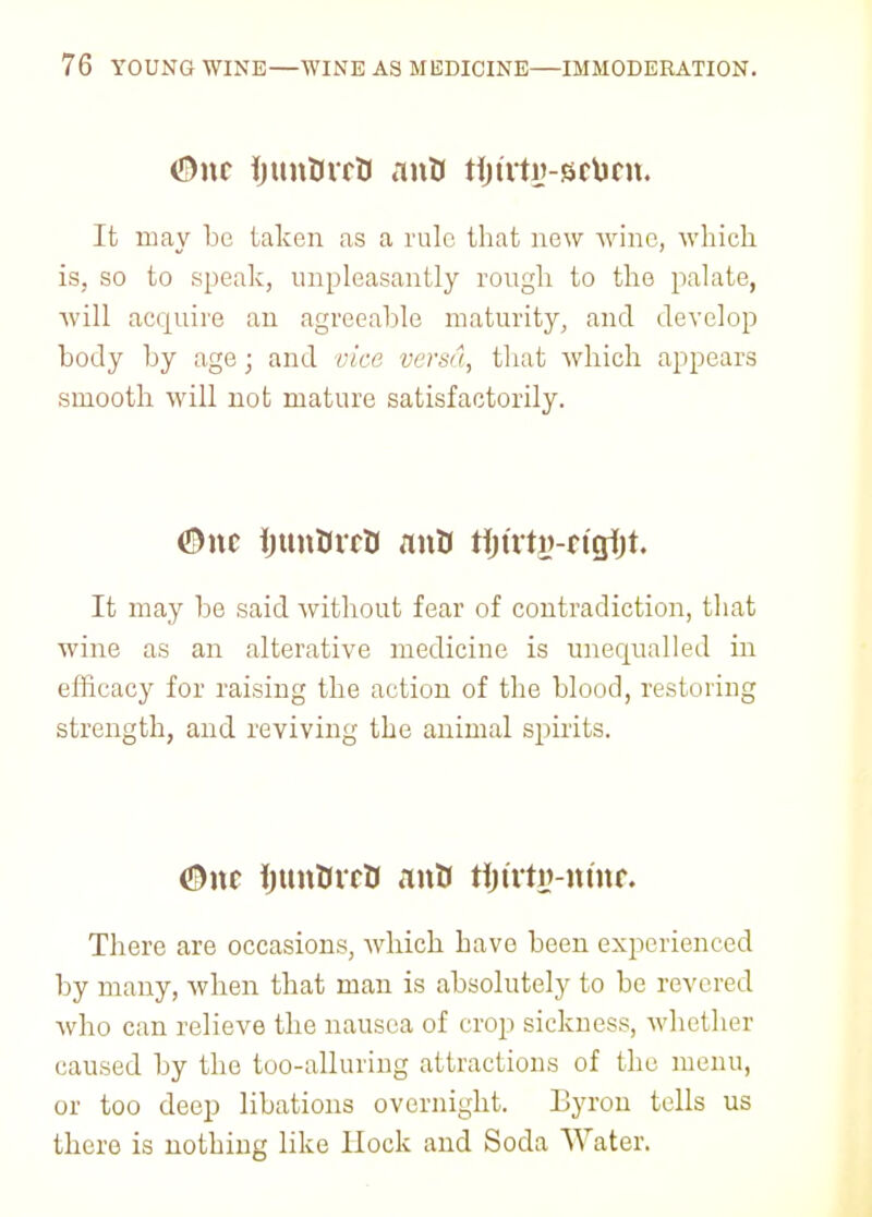 <J)nc tyuntfvrtf anB tijt'rty-srtint. It may be taken as a rule that new wine, which is, so to speak, unpleasantly rough to the palate, will acquire an agreeable maturity, and develop body by age; and vice versa, that which appears smooth will not mature satisfactorily. <&nc IjuntucB anO tijtrti?-rigi)t. It may be said without fear of contradiction, that wine as an alterative medicine is unequalled in efficacy for raising the action of the blood, restoring strength, and reviving the animal spirits. CDne ijunttiTtJ anH tijtrty-mnr. There are occasions, which have been experienced by many, when that man is absolutely to be revered who can relieve the nausea of crop sickness, whether caused by the too-alluring attractions of the menu, or too deep libations overnight. Lyron tells us there is nothing like Hock and Soda Water.