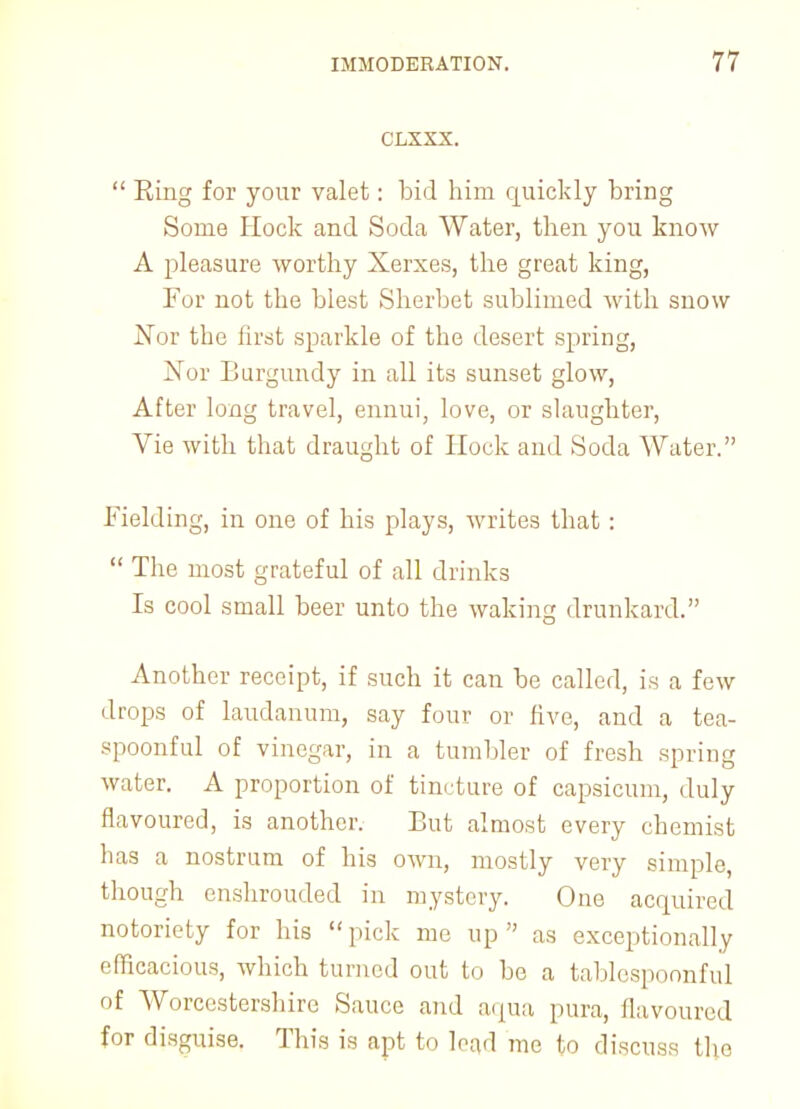 CLXXX.  Eing for your valet: bid him quickly bring Some Hock and Soda Water, then you know A pleasure worthy Xerxes, the great king, For not the blest Sherbet sublimed with snow Nov the first sparkle of the desert spring, Nor Burgundy in all its sunset glow, After long travel, ennui, love, or slaughter, Vie with that draught of Hock and Soda Water. Fielding, in one of his plays, writes that :  The most grateful of all drinks Is cool small beer unto the waking drunkard. Another receipt, if such it can be called, is a few drops of laudanum, say four or five, and a tea- spoonful of vinegar, in a tumbler of fresh spring water. A proportion of tincture of capsicum, duly flavoured, is another. But almost every chemist has a nostrum of his own, mostly very simple, though enshrouded in mystery. One acquired notoriety for his  pick me up  as exceptionally efficacious, which turned out to be a tablespoonful of Worcestershire Sauce and aqua pura, flavoured for disguise. This is apt to lead me to discuss the