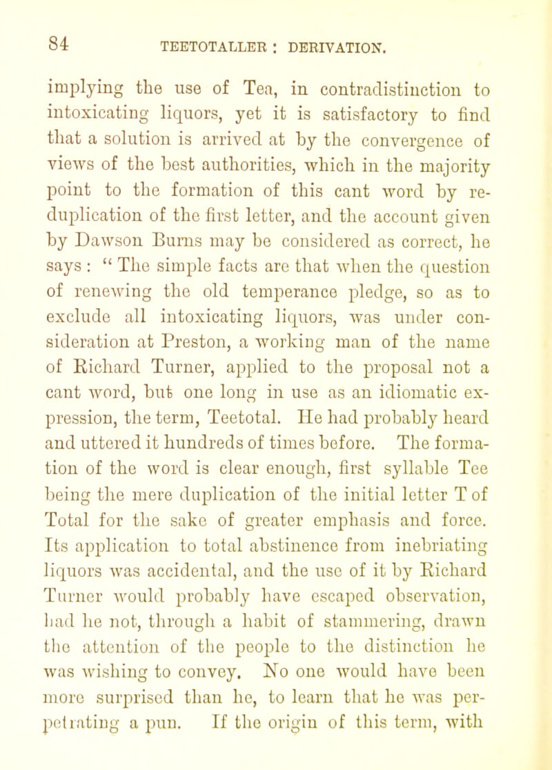 implying the use of Tea, in contradistinction to intoxicating liquors, yet it is satisfactory to find that a solution is arrived at by the convergence of views of the best authorities, which in the majority point to the formation of this cant word by re- duplication of the first letter, and the account given by Dawson Bums may be considered as correct, he says :  The simple facts are that when the question of renewing the old temperance pledge, so as to exclude all intoxicating liquors, was under con- sideration at Preston, a working man of the name of Richard Turner, applied to the proposal not a cant word, but one long in use as an idiomatic ex- pression, the term, Teetotal. He had probably heard and uttered it hundreds of times before. The forma- tion of the word is clear enough, first syllable Tee being the mere duplication of the initial letter T of Total for the sake of greater emphasis and force. Its application to total abstinence from inebriating liquors was accidental, and the use of it by Richard Turner would probably have escaped observation, Lad he not, through a habit of stammering, drawn the attention of the people to the distinction he was wishing to convey. No one would have been more surprised than he, to learn that he was per- petrating a pun. If the origin of this term, with