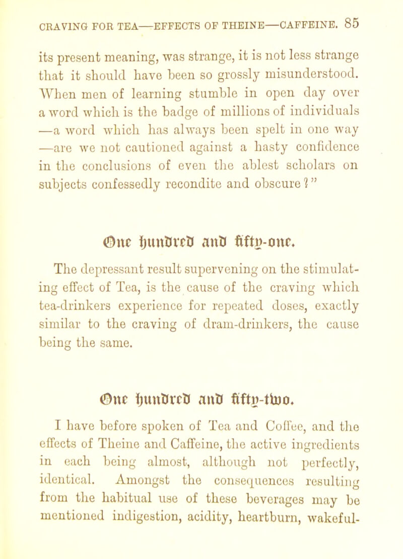 its present meaning, was strange, it is not less strange that it should have heen so grossly misunderstood. When men of learning stumble in open day over a word which is the badge of millions of individuals —a word which has always been spelt in one way —are we not cautioned against a hasty confidence in the conclusions of even the ablest scholars on subjects confessedly recondite and obscure 1 ®nc IjunUrcD mtU fifty-one. The depressant result supervening on the stimulat- ing effect of Tea, is the cause of the craving which tea-drinkers experience for repeated doses, exactly similar to the craving of dram-drinkers, the cause being the same. <5)nc ijunDrrD anU fifty-ttoo. I have before spoken of Tea and Coffee, and the effects of Theine and Caffeine, the active ingredients in each being almost, although not perfectly, identical. Amongst the consequences resulting from the habitual use of these bovcrages may be mentioned indigestion, acidity, heartburn, wakeful-