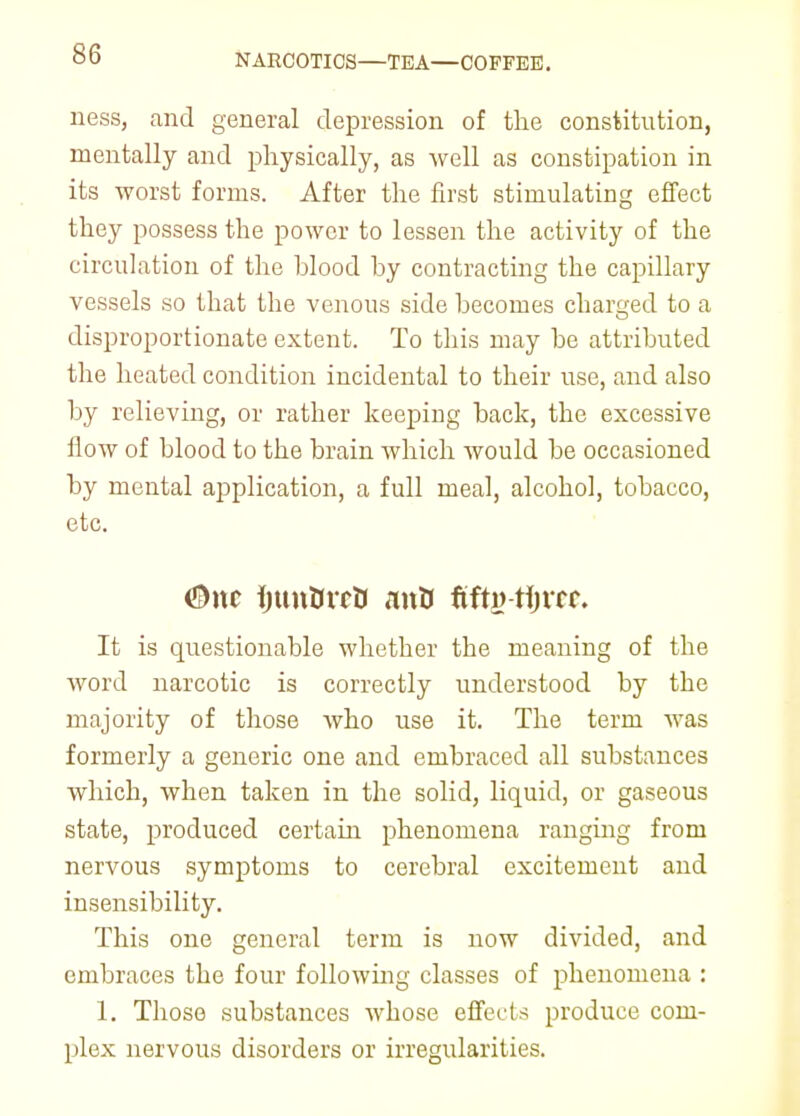 NARCOTICS—TEA—COFFEE. ness, and general depression of the constitution, mentally and physically, as well as constipation in its worst forms. After the first stimulating effect they possess the power to lessen the activity of the circulation of the blood by contracting the capillary vessels so that the venous side becomes charged to a disproportionate extent. To this may be attributed the heated condition incidental to their use, and also by relieving, or rather keeping back, the excessive How of blood to the brain which would be occasioned by mental application, a full meal, alcohol, tobacco, etc. #nc ijunttvctt mitt fifti? tijrrr. It is questionable whether the meaning of the word narcotic is correctly understood by the majority of those who use it. The term was formerly a generic one and embraced all substances which, when taken in the solid, liquid, or gaseous state, produced certain phenomena ranging from nervous symptoms to cerebral excitement and insensibility. This one general term is now divided, and embraces the four following classes of phenomena : 1. Those substances whose effects produce com- plex nervous disorders or irregularities.