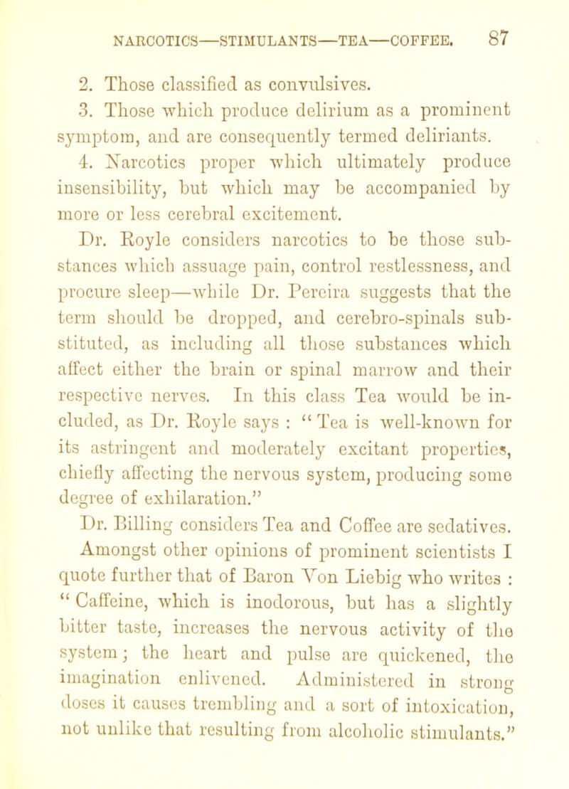 2. Those classified as convulsives. 3. Those which produce delirium as a prominent symptom, and are consequently termed deliriants. i. Xarcotics proper 'which ultimately produce insensibility, but which may be accompanied by more or less cerebral excitement. Dr. Royle considers narcotics to be those sub- stances which assuage pain, control restlessness, and procure sleep—while Dr. Percira suggests that the term should be dropped, and cerebro-spinals sub- stituted, as including all those substances which affect either the brain or spinal marrow and their respective nerves. In this class Tea would be in- cluded, as Dr. Royle says :  Tea is well-known for its astringent and moderately excitant properties, chiefly affecting the nervous system, producing some degree of exhilaration. Dr. Billing considers Tea and Coffee are sedatives. Amongst other opinions of prominent scientists I quote further that of Baron Von Liebig who write3 :  Caffeine, which is inodorous, but has a slightly bitter taste, increases the nervous activity of the system; the heart and pulse are quickened, the imagination enlivened. Administered in strong doses it causes trembling and a sort of intoxication, not unlike that resulting from alcoholic stimulants.