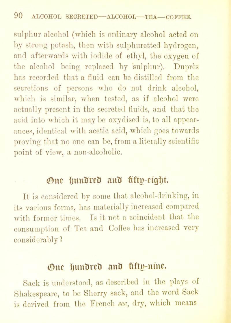 sulphur alcohol (which is ordinary alcohol acted on by strong potash, then with sulphuretted hydrogen, and afterwards with iodide of ethyl, the oxygen of the alcohol being replaced by sulphur). Dupres has recorded that a fluid can be distilled from the secretions of persons who do not drink alcohol, which is similar, when tested, as if alcohol were actually present in the secreted fluids, and that the acid into which it maybe oxydised is, to all appear- ances, identical with acetic acid, which goes towards proving that no one can be, from a literally scientific point of view, a non-alcoholic. $>nc IjunOrrtJ anti fifty-rtgfit. It is considered by some that alcohol-drinking, in its various forms, lias materially increased compared with former times. Is it not a coincident that the consumption of Tea and Coffee has increased very considerably 1 <Dnr Ijunttrrt) ant) fifty-nine Sack is understood, as described in the plays of Shakespeare, to be Sherry sack, and the word Sack is derived from the French sec, dry, which means