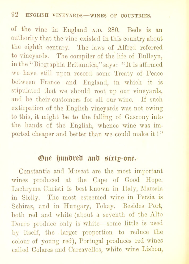 of the vine in England a.d. 280. Bede is an authority that the vine existed in this country ahout the eighth century. The laAvs of Alfred referred to vineyards. The compiler of the life of Bulleyn, in the  Biographia Britannica, says:  It is affirmed we have still upon record some Treaty of Peace between Trance and En-dand, in which it is stipulated that we should root up our vineyards, and be their customers for all our wine. If such extirpation of the English vineyards was not owing to this, it might be to the falling of Gascony into the hands of the English, whence wine was im- ported cheaper and better than we could make it! <&\\t ijtmUrrO nntf sixty-one Constantia and Muscat are the most important wines produced at the Cape of Good Hope. Lachryma Christi is best known in Italy, Marsala in Sicily. The most esteemed wine in Persia is Schiraz, and in Hungary, Tokay. Besides Port, both red and white (about a seventh of the Alto Douro produce only is white—some little is used by itself, the larger proportion to reduce the colour of young red), Portugal produces red wines called Colares and Carcavellos, white wine Lisbon,