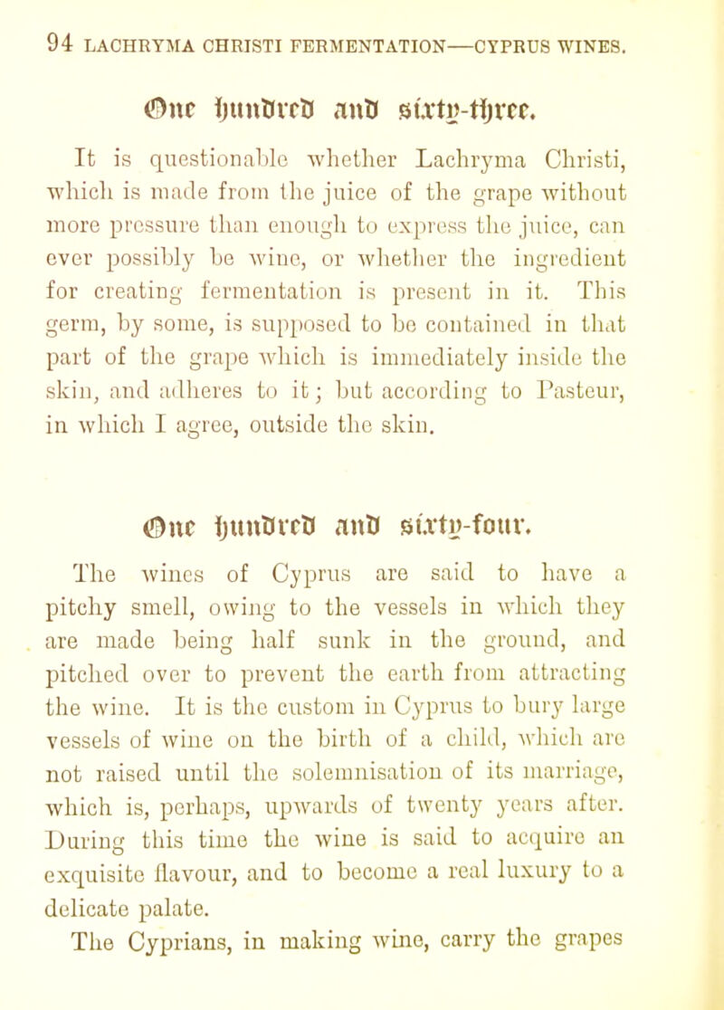 ©nc ijun&vrti anU tiixtv-fyvts. It is questionable whether Lachryma Christi, which is made from the juice of the grape without more pressure than enough to express the juice, can ever possibly be wine, or whether the ingredient for creating fermentation is present in it. This germ, by some, is supposed to be contained in that part of the grape which is immediately inside the skin, and adheres to it; but according to Pasteur, in which I agree, outside the skin. CDnc ijunVrrtt mttJ st.vti>-four. The wines of Cyprus are said to have a pitchy smell, owing to the vessels in which they are made being half sunk in the ground, and pitched over to prevent the earth from attracting the wine. It is the custom in Cyprus to bury large vessels of wine on the birth of a child, which are not raised until the solemnisation of its marriage, which is, perhaps, upwards of twenty years after. During this time the wine is said to acquire an exquisite flavour, and to become a real luxury to a delicate palate. The Cyprians, in making wine, carry the grapes