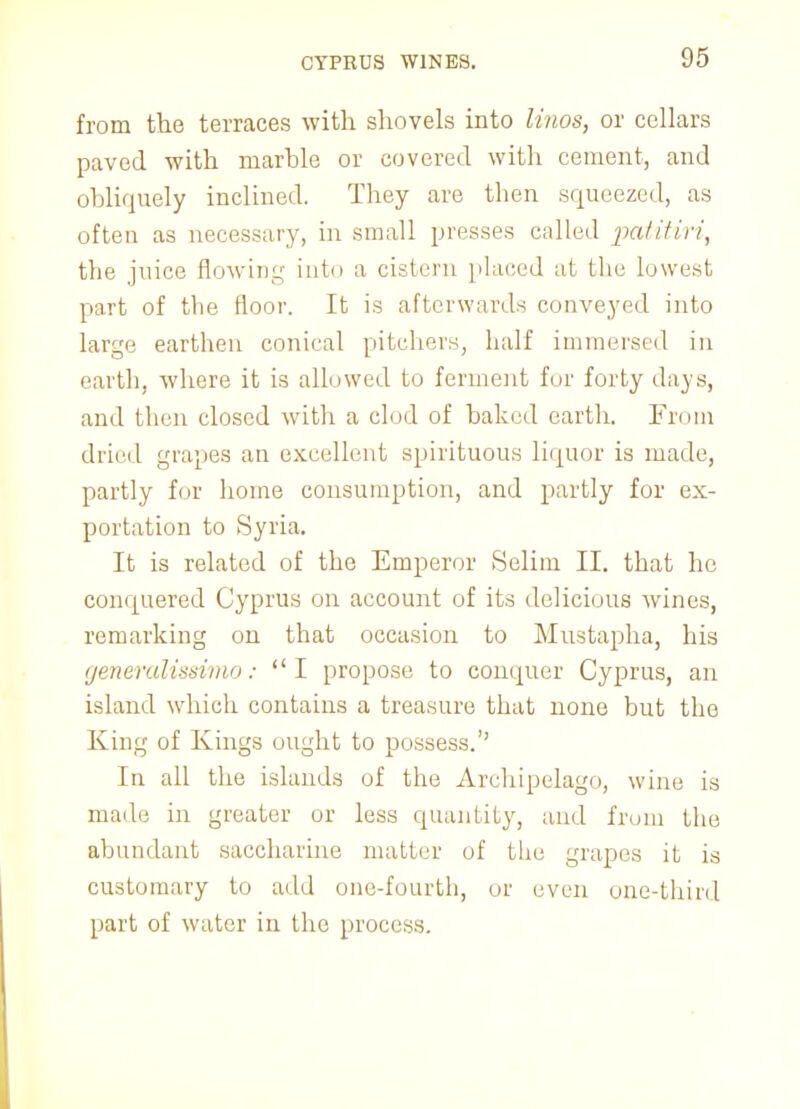 from the terraces with shovels into linos, or cellars paved with marble or covered with cement, and obliquely inclined. They are then squeezed, as often as necessary, in small presses called patitiri, the juice flowing into a cistern placed at the lowest part of the floor. It is afterwards conveyed into large earthen conical pitchers, half immersed in earth, where it is allowed to ferment for forty days, and then closed with a clod of baked earth. From dried grapes an excellent spirituous liquor is made, partly for home consumption, and partly for ex- portation to Syria. It is related of the Emperor Selim II. that he conquered Cyprus on account of its delicious wines, remarking on that occasion to Mustapha, his generalissimo: I propose to conquer Cyprus, an island which contains a treasure that none but the King of Kings ought to possess.'' In all the islands of the Archipelago, wine is made in greater or less quantity, and from the abundant saccharine matter of the grapes it is customary to add one-fourth, or even one-third part of water in the process.