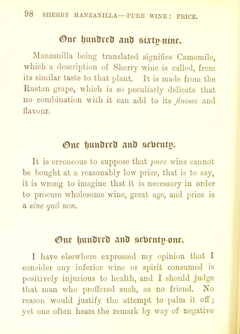 ©nc ijttnOrcti anO suvtij nmr. Manzanilla being translated signifies Camomile, which a description of Sherry wine is called, from its similar taste to that plant. It is made from the Rustan grape, which is so peculiarly delicate that no combination with it can add to its finesse and flavour. <S)nc fjunOvcK anU scbrnty. It is erroneous to suppose that pure wine cannot be bought at a reasonably low price, that is to say, it is wrong to imagine that it is necessary in order to procure wholesome wine, great age, and price is a sine qua non. (Due ijunUvcU anO sfbrntyone I have elsewhere expressed my opinion that I consider any inferior wine or spirit consumed is positively injurious to health, and I should judge that man who proffered such, as no friend. No reason would justify the attempt to palm it off; yet one often hears the remark by way of negative