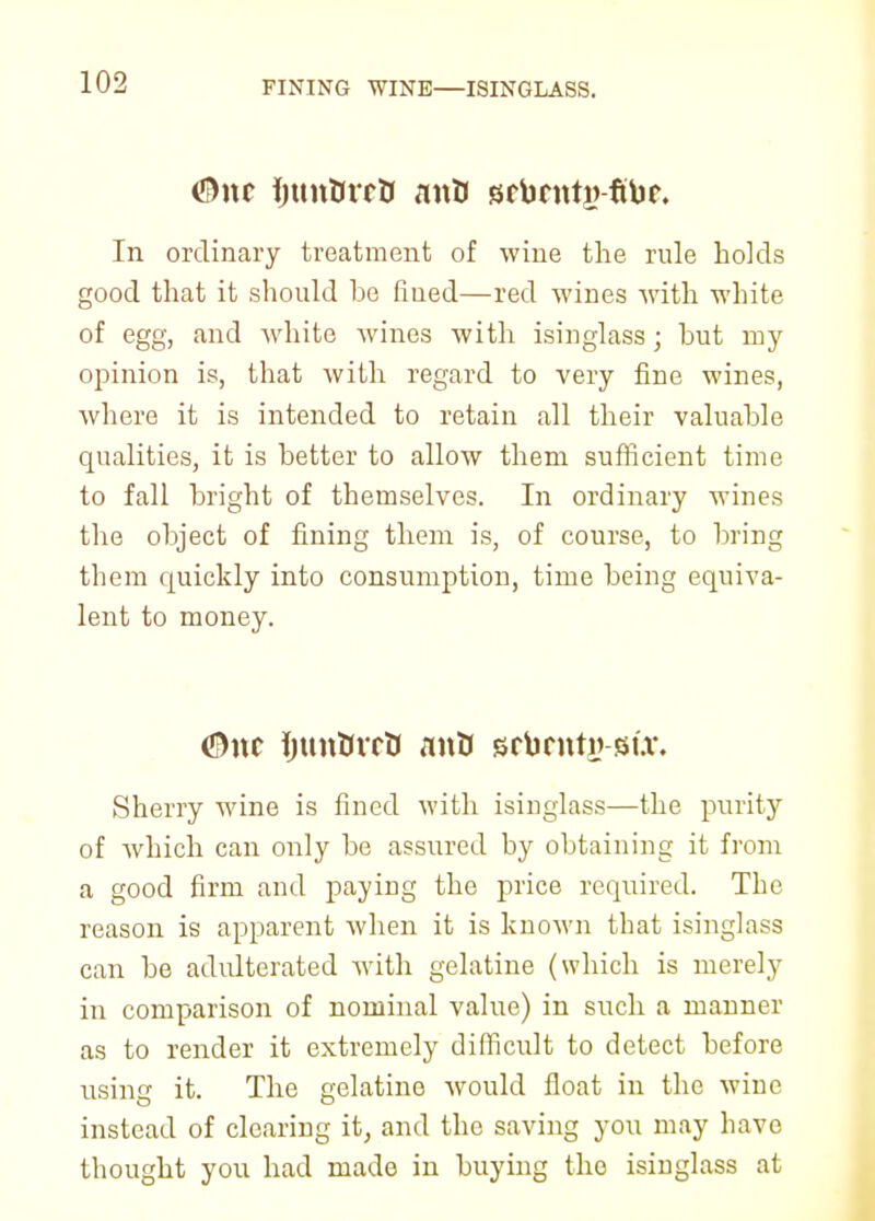 FINING WINE—ISINGLASS. In ordinary treatment of wine the rule holds good that it should he fined—red wines with white of egg, and white wines with isinglass; hut my opinion is, that with regard to very fine wines, where it is intended to retain all their valuable qualities, it is better to allow them sufficient time to fall bright of themselves. In ordinary wines the object of fining them is, of course, to bring them quickly into consumption, time being equiva- lent to money. <5)itc ijun&rrtJ anU srbrnty -mx. Sherry wine is fined with isinglass—the purity of which can only be assured by obtaining it from a good firm and paying the price required. The reason is apparent when it is known that isinglass can be adulterated with gelatine (which is merely in comparison of nominal value) in such a manner as to render it extremely difficult to detect before using it. The gelatine would float in the wine instead of clearing it, and the saving you may have thought you had made in buying tho isinglass at