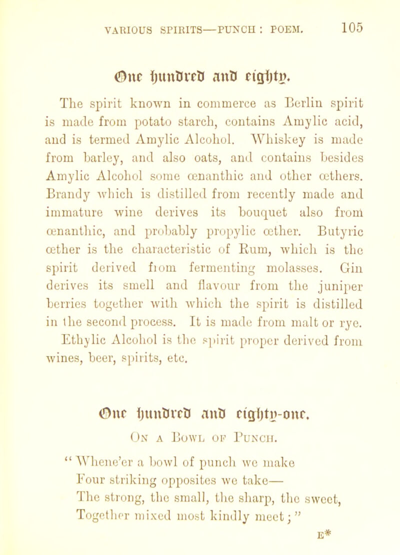 <3\\c ijitnBrrO iinB ngijtj). Tlie spirit known in commerce as Berlin spirit is made from potato starch, contains Amylic acid, and is termed Amylic Alcohol. Whiskey is made from barley, and also oats, and contains besides Amylic Alcohol some cenanthic and other cethers. Brandy which is distilled from recently made and immature wine derives its bouquet also from cenanthic, and probably propylic cether. Butyric cether is the characteristic of Rum, which is the spirit derived from fermenting molasses. Gin derives its smell and flavour from the juniper berries together with which the spirit is distilled in the second process. It is made from malt or rye. Ethylic Alcohol is the spirit proper derived from wines, beer, spirits, etc. ©nc ijunOrcU anU ricjijtij-onc On a Bowl ok Punch.  Whene'er a bowl of punch wc make Four striking opposites wc take— The strong, the small, the sharp, the sweet, Together mixed most kindly meet; E*