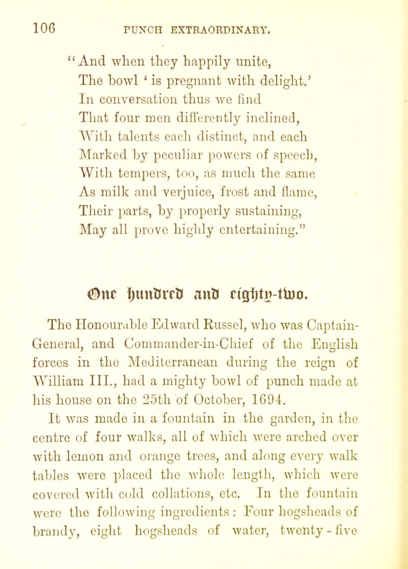 And when they happily unite, The howl ' is pregnant with delight.' In conversation thus we find That four men differently inclined, With talents each distinct, and each Marked hy peculiar powers of speech, With tempers, too, as much the same As milk and verjuice, frost and flame, Their parts, hy properly sustaining, May all prove highly entertaining. #nc ijunturB antt rtgijti>-ttoo. The Honourable Edward Kussel, who was Captain- General, and Commander-in-Chief of the English forces in the Mediterranean during the reign of William III., had a mighty howl of punch made at his house on the 25th of Octoher, 1694. It was made in a fountain in the garden, in the centre of four walks, all of which were arched over with lemon and orange trees, and along every walk tahles were placed the whole length, which were covered with cold collations, etc. In the fountain were the following ingredients : Four hogsheads of brandy, eight hogsheads of water, twenty - five