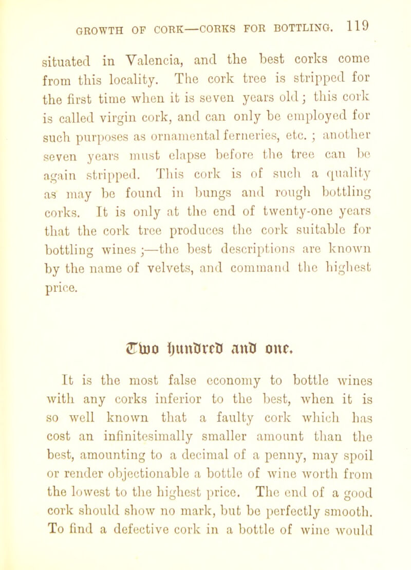 situated in Valencia, and the best corks come from this locality. The cork tree is stripped for the first time when it is seven years old; this cork is called virgin cork, and can only he employed for such purposes as ornamental ferneries, etc. ; another seven years must elapse before the tree can be again stripped. Tins cork is of such a quality as may be found in bungs and rough bottling corks. It is only at the end of twenty-one years that the cork tree produces the cork suitable for bottling wines ;—the best descriptions are known by the name of velvets, and command the highest price. 2Ttoo ijunUrrU ants our. It is the most false economy to bottle wines with any corks inferior to the best, when it is so well known that a faulty cork which has cost an infinitesimally smaller amount than the best, amounting to a decimal of a penny, may spoil or render objectionable a bottle of wine worth from the lowest to the highest price. The end of a good cork should show no mark, but be perfectly smooth. To find a defective cork in a bottle of wine would