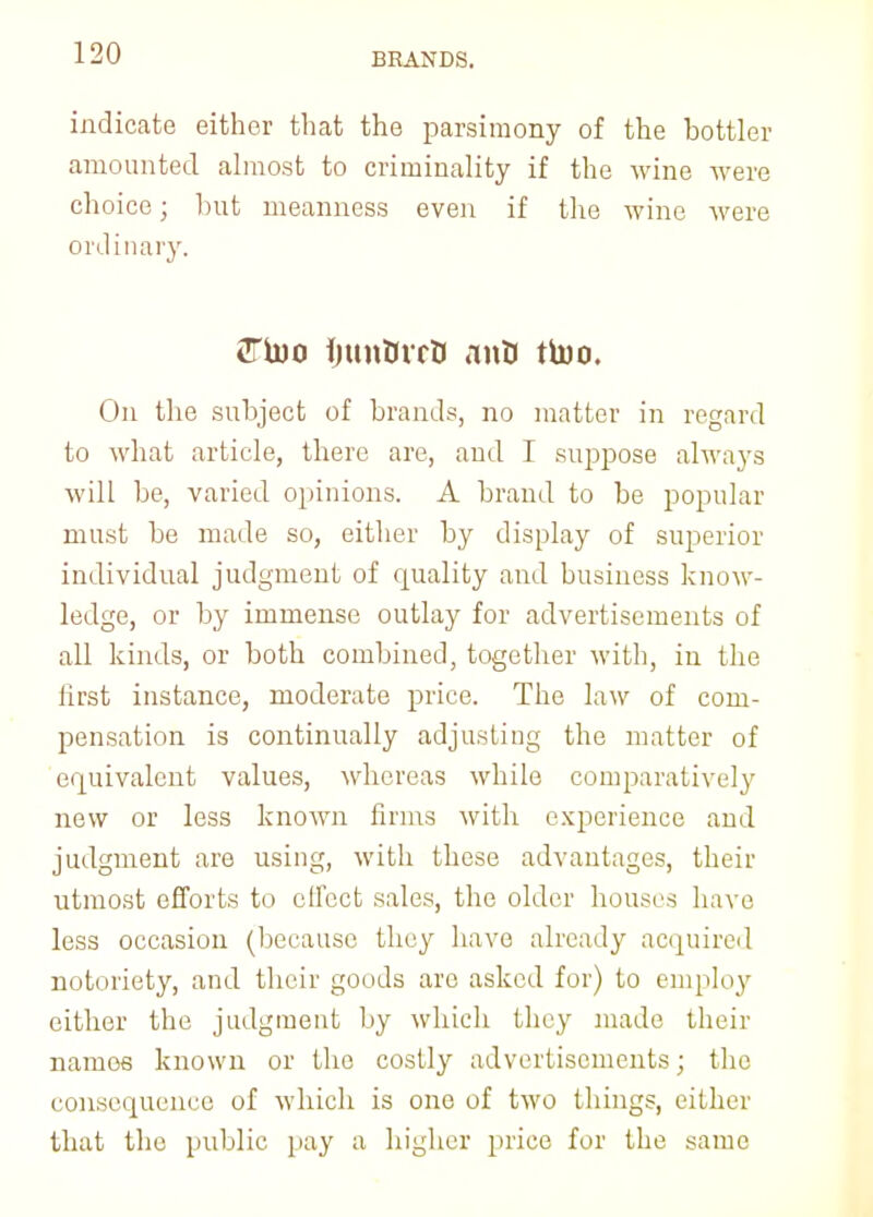 BRANDS. indicate either that the parsimony of the bottler amounted almost to criminality if the wine were choice; but meanness even if the wine were ordinary. CTtoo fjun&rrtJ anU ttoo. On the subject of brands, no matter in regard to what article, there are, and I suppose always will be, varied opinions. A brand to be popular must be made so, either by display of superior individual judgment of quality and business know- ledge, or by immense outlay for advertisements of all kinds, or both combined, together with, in the first instance, moderate price. The law of com- pensation is continually adjusting the matter of equivalent values, whereas while comparatively new or less known firms with experience and judgment are using, with these advantages, their utmost efforts to effect sales, the older houses have less occasion (because they have already acquired notoriety, and their goods arc asked for) to employ either the judgment by which they made their namos known or the costly advertisements; the consequence of which is one of two things, either that the public pay a higher price for the same