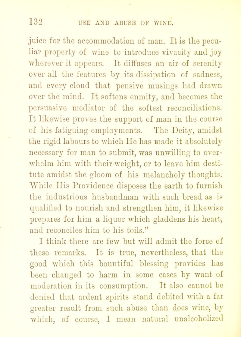 juice for the accommodation of man. It is the pecu- liar property of wine to introduce vivacity and joy wherever it appears. It diffuses an air of serenity over all the features by its dissipation of saduess, and every cloud that pensive musings had drawn over the mind. It softens enmity, and hecomes the persuasive mediator of the softest reconciliations. It likewise proves the support of man in the course of his fatiguing employments. The Deity, amidst the rigid labours to which He has made it absolutely necessary for man to submit, was unwilling to over- whelm him with their weight, or to leave him desti- tute amidst the gloom of his melancholy thoughts. While His Providence disposes the earth to furnish the industrious husbandman with such bread as is qualified to nourish and strengthen him, it likewise prepares for him a liquor which gladdens his heart, and reconciles him to his toils. I think there are few but will admit the force of these remarks. It is true, nevertheless, that the good which this bountiful blessing provides has been changed to harm in some cases by want of moderation in its consumption. It also cannot be denied that ardent spirits stand debited with a far greater result from such abuse than does wine, by which, of course, I mean natural unaleoholized