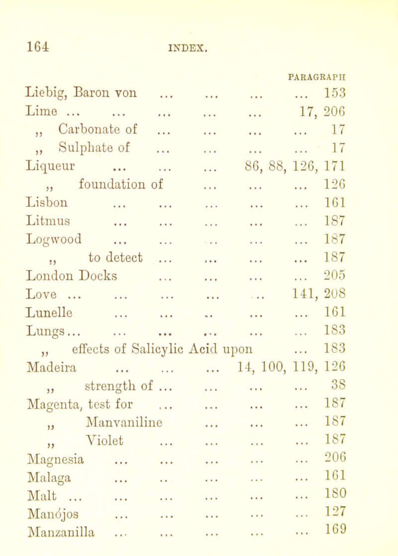 PARAGRAPIT Liebig, Baron von ... 153 Lime 17, 206 ,, Carbonate of ... ... ... ... 17 ,, Sulphate of ... ... ... ... 17 Liqueur 86, 88, 126, 171 ,, foundation of ... ... ... 126 Lisbon ... ... ... ... ... 161 Litmus 187 Logwood ... ... .. ... ... 187 „ to detect 187 London Docks ... ... ... ... 205 Love 141, 208 Lunelle ... ... ... ... 161 Lungs... ... ... ... ... ... 183 ,, effects of Salicylic Acid upon ... 183 Madeira 14, 100, 119, 126 ,, strength of ... ... ... ... 38 Magenta, test for ,.. ... ... ... 187 Manvaniline ... ... ... 187 Violet 187 Magnesia 206 Malaga 161 Malt ISO Manojos 127 Manzanilla 169