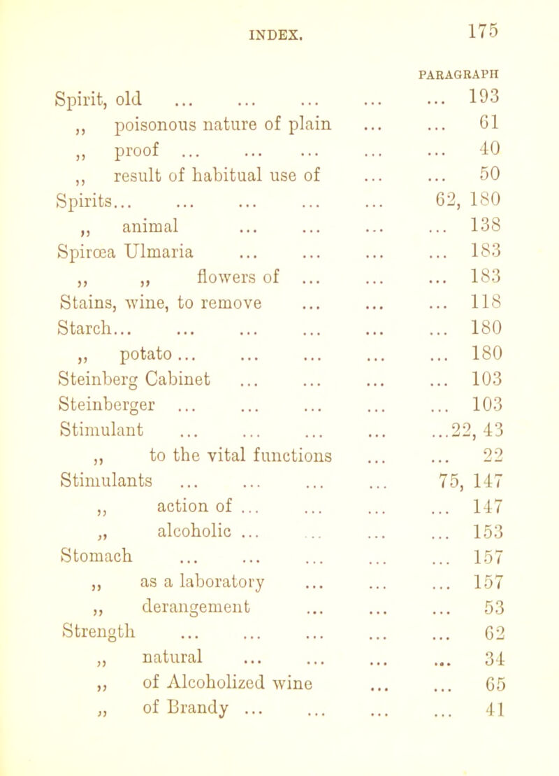 PARAGRAPH Spirit, old 193 ,, poisonous nature of plain ... ... 61 proof ... ... ... 40 „ result of habitual use of ... ... 50 Spirits 62, 180 ,, animal ... ... ... ... 138 Spircea Ulmaria ... ... ... ... 183 ,, ,, flowers of ... ... ... 183 Stains, wine, to remove ... ... ... 118 Starch 180 ,, potato... ... ... ... ... 180 Steinberg Cabinet ... ... ... ... 103 Steinberger ... ... ... ... ... 103 Stimulant 22, 43 ,, to the vital functions ... ... 22 Stimulants ... ... ... ... 75, 147 ,, action of ... ... ... ... 147 „ alcoholic ... ... ... ... 153 Stomach ... ... ... ... ... 157 ,, as a laboratory ... ... ... 157 ,, derangement ... ... ... 53 Strength G2 „ natural 34 ,, of Alcoholized wine ... ... 65 „ of Brandy ... ... ... ... 41