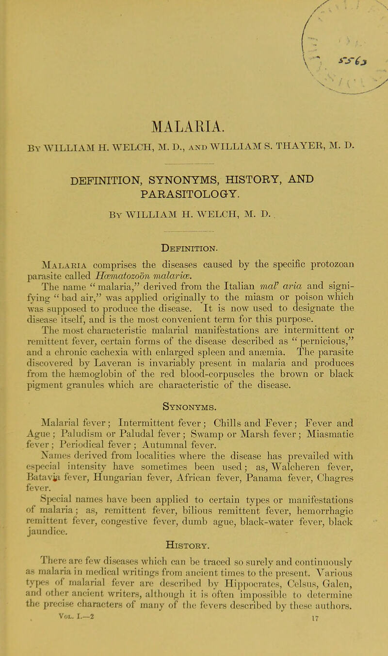MALARIA. By WILLIAM H. WELCH, M. D., and WILLIAM S. THAYER, M. D. DEFINITION, SYNONYMS, HISTORY, AND PARASITOLOGY. By WILLIAM H. WELCH, M. D. Definition. Malaria comprises the diseases caused by the specific protozoan parasite called Hcematozoon malarice. The name  malaria, derived from the Italian mal' aria and signi- fying  bad air, was applied originally to the miasm or poison which was supposed to produce the disease. It is now used to designate the disease itself, and is the most convenient term for this purpose. The most characteristic malarial manifestations are intermittent or remittent fever, certain forms of the disease described as  pernicious, and a chronic cachexia with enlarged spleen and anemia. The parasite discovered by Laveran is invariably present in malaria and produces from the haemoglobin of the red blood-corpuscles the brown or black pigment granules which are characteristic of the disease. Synonyms. Malarial fever; Intermittent fever ; Chills and Fever; Fever and Ague; Paludism or Paludal fever; Swamp or Marsh fever; Miasmatic fever; Periodical fever ; Autumnal fever. Names derived from localities where the disease has prevailed with especial intensity have sometimes been used; as, Walcheren fever, Batavja fever, Hungarian fever, African fever, Panama fever, Chagres fever. Special names have been applied to certain types or manifestations of malaria; as, remittent fever, bilious remittent fever, hemorrhagic remittent fever, congestive fever, dumb ague, black-water fever, black jaundice. History. There are few diseases which can be traced so surely and continuously as malaria in medical writings from ancient times to the present. Various types of malarial fever are described by Hippocrates, Celsus, Galen, and other ancient writers, although it is often impossible to determine the precise characters of many of the fevers described by these authors.