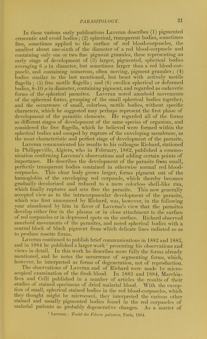 In these various early publications Laveran describes (1) pigmented orescentic and ovoid bodies ; (2) spherical, transparent bodies, sometimes free, sometimes applied to the surface of red blood-corpuscles, the smallest about one-sixth of the diameter of a red blood-corpuscle and containing only one or two fine pigment grannies, these representing an earlv stage of development of (3) larger, pigmented, spherical bodies averaging 6 u in diameter, but sometimes larger than a red blood-cor- puscle, ami containing numerous, often moving, pigment granules; (4) bodies similar to the last mentioned, but beset with actively motile flagella ; (5) free motile flagella ; and (6) swollen spherical or deformed bodies, 8-10 a in diameter, containing pigment, and regarded as cadaveric forms of the spherical parasites. Laveran noted amoeboid movements of the spherical forms, grouping of the small spherical bodies together, and the occurrence of small, colorless, motile bodies, without specific characters, which he suggested may perhaps represent the first phase of development of the parasitic elements. He regarded all of the forms as different stages of development of the same species of organism, and considered the free flagella, which he believed were formed within the spherical bodies and escaped by rupture of the enveloping membrane, as the most characteristic and perfect stage of development of the parasite. Laveran communicated his results to his colleague Richard, stationed in Philippeville, Algiers, who in February, 1882, published a commu- nication confirming Laverams observations and adding certain points of importance. He describes the development of the parasite from small, perfectly transparent bodies contained in otherwise normal red blood- corpuscles. This clear body grows larger, forms pigment out of the haemoglobin of the enveloping red corpuscle, which thereby becomes gradually decolorized and reduced to a mere colorless shell-like rim, which finally ruptures and sets free the parasite. This now generally accepted view as to the intracorpuscular development of the parasite, which was first announced by Richard, was, however, in the following year abandoned by him in favor of Laveran's view that the parasites develop either free in the plasma or in close attachment to the surface of red corpuscles or in depressed spots on the surface. Richard observed amoeboid movements of the parasites, and noted spherical bodies with a central block of black pigment from which delicate lines radiated so as to produce rosette forms. Laveran continued to publish brief communications in 1882 and 1883, and in 1884 he published a larger work 1 presenting his observations and view- in detail. In this work he describes more fully the forms already mentioned, and he notes the occurrence of segmenting forms, which, however, he interpreted as forms of degeneration, not of reproduction. The observations of Laveran and of Richard were made by micro- scopical examination of the fresh blood. In 1883 and 1884, Marchia- fava and Celli published in a number of articles the results of their Studies of stained specimens of dried malarial blood. With the excep- tion of small, spherical stained bodies in the red blood-corpuscles, which they thought might be micrococci, they interpreted the various other stained and usually pigmented bodies found in the red corpuscles of malarial patients as probably degenerative changes. As a matter of 1 Liiver.-m : Truite den Fierrr* paltUfret, Taris, 1884.