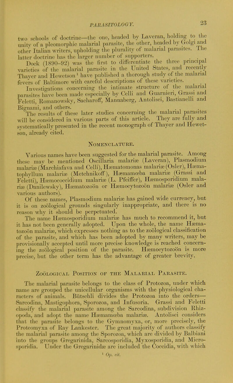 VMIASITOLOOY. two schools of doctrine—the one, beaded by Laveran, holding to the unity of a pleomorphic malarial parasite, the other, beaded by Golgi and other Ttalian writers, upholding the plurality of malarial parasites. 1 he latter doctrine has the larger Dumber of supporters. _ _ Dock (1890-92) was the lirst to differentiate the three principal varieties of the malarial parasite in the United States, and recently Thayer and Hewetson ' have published a thorough study of the malarial fevers of Baltimore with careful descriptions of these varieties. Investigations concerning the intimate structure of the malarial parasites have been made especially by Celli and Guarnieri, Grassi and Feletti, Romanowsky, Sacharoff, Mannaberg, Antolisei, Bastianelli and Bignami, and others. , The results of these later studies concerning the^ malarial parasites will be considered in various parts of this article. They are fully and systematically presented in the recent monograph of Thayer and Hewet- son, already cited. Nomenclature. Various names have been suggested for the malarial parasite. Among these may be mentioned Oscillaria malarise (Laveran), Plasmodium malaria- (Marchiafava and Celli), Heematonionas malarise (Osier), Hsema- tophvllum malarise (Metcknikoff), Hsemamoeba malarise (Grassi and Feletti), Haimococcidium malarise (L. Pfeiffer), Hsemosporidium mala- ria? (Danilewsky), Hsematozob'n or Hsemocytozoon malarise (Osier and various authors). Of these names, Plasmodium malarise has gained wide currency, but it is on zoological grounds singularly inappropriate, and there is no reason why it should be perpetuated. The name Hsemosporidium malarise has much to recommend it, but it has not been generally adopted. Upon the whole, the name Hsema- tozoon malarise, which expresses nothing as to the zoological classification of the parasite, and which has been adopted by many writers, may be provisionally accepted until more precise knowledge is reached concern- ing the zoological position of the parasite. Hsemocytozoon is more precise, but the other term has the advantage of greater brevity. Zoological Position of the Malarial Parasite. The malarial parasite belongs to the class of Protozoa, under which name are grouped the unicellular organisms with the physiological cha- racters of animals. Biitschli divides the Protozoa into the orders— Sarcodina, Mastigophora, Sporozoa, and Infusoria. Grassi and Feletti classify the malarial parasite among the Sarcodina, subdivision Rhiz- opoda, and adopt the name Hsemamoeba malarise. Antolisei considers that the parasite belongs to the Gymnomyxa, or, more precisely, the Proteomyxa of Ray Lankester. The great majority of authors classify the malarial parasite among the Sporozoa, which are divided by Balbiani into the groups (iregarinida, Sarcosporidia, Myxosporidia, and Micro- sporidia. Under the Gregarinidtc are included the Coceidia, witli which 1 Op. ciL