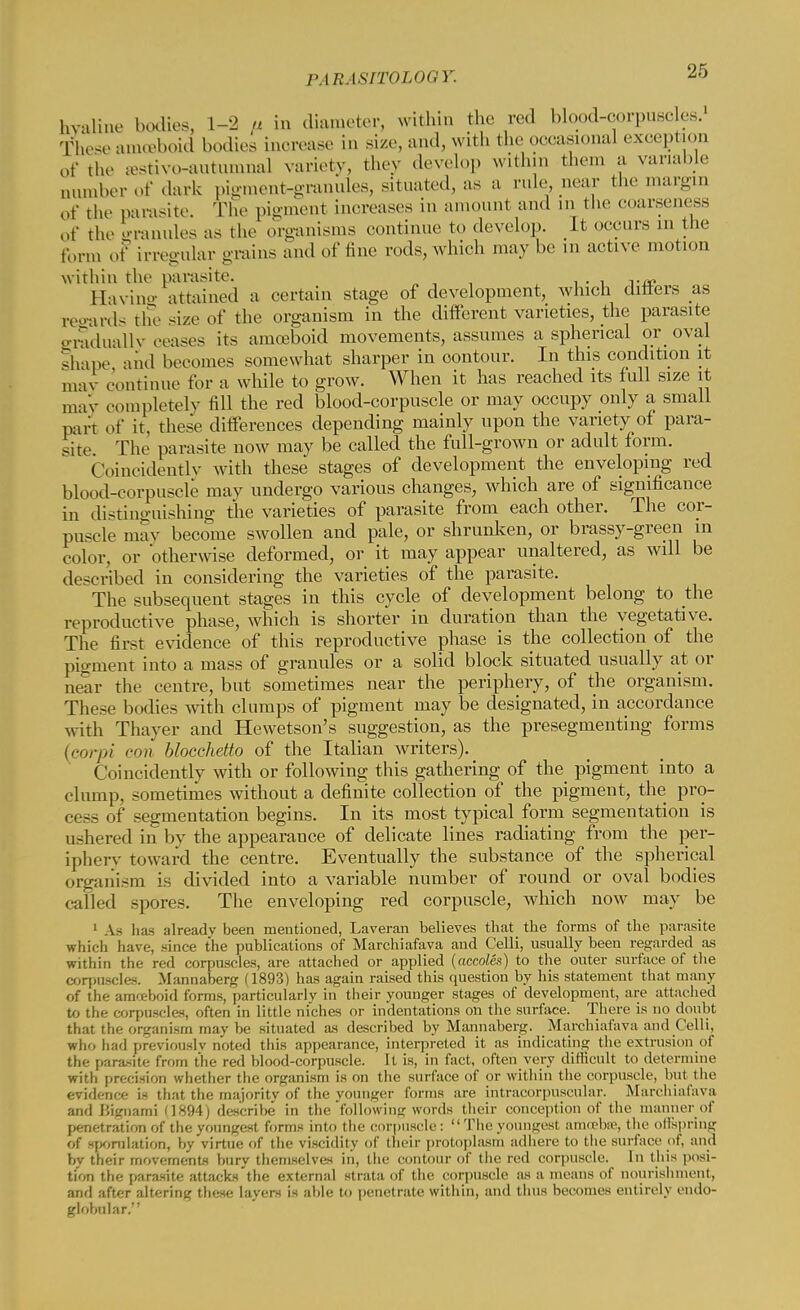 hyaline bodies, 1-2 a in diameter, within the red blood-corpuscles. These amoeboid bodies inorease in size, and, with the occasional exception of the restive-autumnal variety, they develop within them a variable aumber of dark pigment-granules, situated, as a rule near the margin of the parasite. The pigment increases in amount and in the coarseness of the granules as the organisms continue to develop. It occurs in the form of irregular grains and of tine rods, which may be in active motion within the parasite. Bavins attained a certain stage of development, which differs as regards the size of the organism in the different varieties, the parasite graduallv ceases its amoeboid movements, assumes a spherical or oval shape and becomes somewhat sharper in oontour. In this condition it may continue for a while to grow. When it has reached its full size it may completely till the red blood-corpuscle or may occupy only a small part of it, these differences depending mainly upon the variety of para- site The parasite now may be called the full-grown or adult form. Coincidently with these stages of development the enveloping red blood-corpuscle may undergo various changes, which are of significance in distinguishing the varieties of parasite from each other. The cor- puscle may become swollen and pale, or shrunken, or brassy-green in color, or otherwise deformed, or it may appear unaltered, as will be described in considering the varieties of the parasite. The subsequent stages in this cycle of development belong to the reproductive phase, which is shorter in duration than the vegetative. The first evidence of this reproductive phase is the collection of the pigment into a mass of granules or a solid block situated usually at or near the centre, but sometimes near the periphery, of the organism. These bodies with clumps of pigment may be designated, in accordance with Thayer and Hewetson's suggestion, as the presegmenting forms (carpi con blocchetto of the Italian writers). Coincidently with or following this gathering of the pigment into a clump, sometimes without a definite collection of the pigment, the pro- cess of segmentation begins. In its most typical form segmentation is ushered in by the appearance of delicate lines radiating from the per- iphery toward the centre. Eventually the substance of the spherical organism is divided into a variable number of round or oval bodies called spores. The enveloping red corpuscle, which now may be 1 As has already been mentioned, Laveran believes that the forms of the parasite which have, since the publications of Marchiafava and Celli, usually been regarded as within the red corpuscles, are attached or applied {accoles) to the outer surface of the corpuscles. Mannaberg (1893) has again raised this question by his statement that many of the amoeboid forms, particularly in their younger stages of development, are attached to the corpuscles, often in little niches or indentations on the surface. There is no doubt that the organism may be situated as described by Mannaberg. Marchiafava and Celli, who had previously noted this appearance, interpreted it as indicating the extrusion of the parasite from the red blood-corpuscle. It is, in fact, often very difficult to determine with precision whether the organism is on the surface of or within the corpuscle, but the evidence is that the majority of the younger forms are intracorpuscular. Marchiafava and Bignami 11894) describe in the following words their conception of the manner of penetration of the youngest forms into the corpuscle:  The youngest amrebne, the ollspring of Herniation, by virtue of the viscidity of their protoplasm adhere to the surface of, and by their movements bury themselves in, the contour of the red corpuscle. In this posi- tion the parasite attacks'the external strata of the corpuscle as a means of nourishment, and after altering these layers is aide to penetrate within, and thus becomes entirely endo- globnlar.
