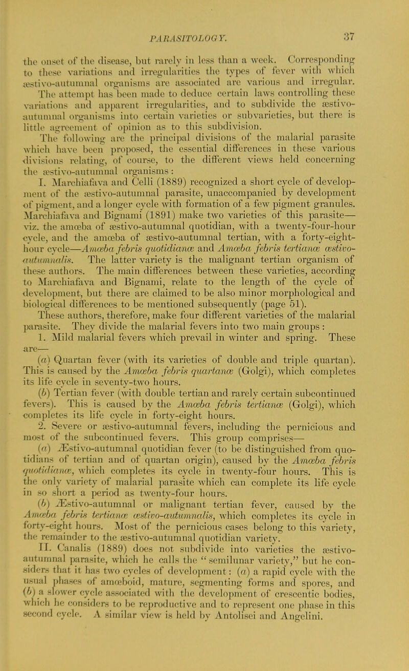 the onset of the disease, but rarely in less than a week. Corresponding to these variations and irregularities the types of fever with which sestivo-autumnal organisms are associated are various and irregular. The attempt has been made to deduce certain laws controlling these variations and apparent irregularities, and to subdivide the sestivo- autumnal organisms into certain varieties or subvarieties, but there is little agreement of opinion as to this subdivision. The following are the principal divisions of the malarial parasite which have been proposed, the essential differences in these various divisions relating, of course, to the different views held concerning the tostivo-aututnnal organisms: I. Marchiafava and Celli (1889) recognized a short cycle of develop- ment of the sestivo-autumnal parasite, unaccompanied by development of pigment, and a longer cycle with formation of a few pigment granules. Marchiafava and Bignami (1891) make two varieties of this parasite— viz. the amoeba of sestivo-autumnal quotidian, with a twenty-four-hour cycle, and the amoeba of sestivo-autumnal tertian, with a forty-eight- hour cycle—Amoeba febris quotidiance and Amoeba febris tertiance oestivo- autumnalis. The latter variety is the malignant tertian organism of these authors. The main differences between these varieties, according to Marchiafava and Bignami, relate to the length of the cycle of development, but there are claimed to be also minor morphological and biological differences to be mentioned subsequently (page 51). These authors, therefore, make four different varieties of the malarial parasite. They divide the malarial fevers into two main groups : 1. Mild malarial fevers which prevail in winter and spring. These are— (a) Quartan fever (with its varieties of double and triple quartan). This is caused by the Amoeba febris quartanoe (Golgi), which completes its life cycle in seventy-two hours. (6) Tertian fever (with double tertian and rarely certain subcontinued fever-). This is caused by the Amoeba febris tertiance (Golgi), which completes its life cycle in forty-eight hours. 2. Severe or sestivo-autumnal fevers, including the pernicious and most of the subcontinued fevers. This group comprises— (a) ^Esti vo-autumnal quotidian fever (to be distinguished from quo- tidians of tertian and of quartan origin), caused by the Amoeba febris qwotidiance, which completes its cycle in twenty-four hours. This is the only variety of malarial parasite which can complete its life cycle in bo short a period as twenty-four hours. .K-ti vo-autumnal or malignant tertian fever, caused by the Amoeba febris tertiance atstivo-aiitomnalis, which completes its cycle in forty-eight hours. Most of the pernicious cases belong to this variety, the remainder to the aestivo-autumnal quotidian variety. [I. Canalis (1889) does not subdivide into varieties the sestivo- autumnal parasite, which he calls the semilunar variety, but he con- siders that it has two cycles of development: (a) a rapid cycle with the Qgaal phases of amoeboid, mature, segmenting forms and spores, and (b) a slower cycle associated with the development of crescentic bodies, which lie considers to be reproductive and to represent one phase in this second cycle. A similar view is held by Antolisei and Angelini.