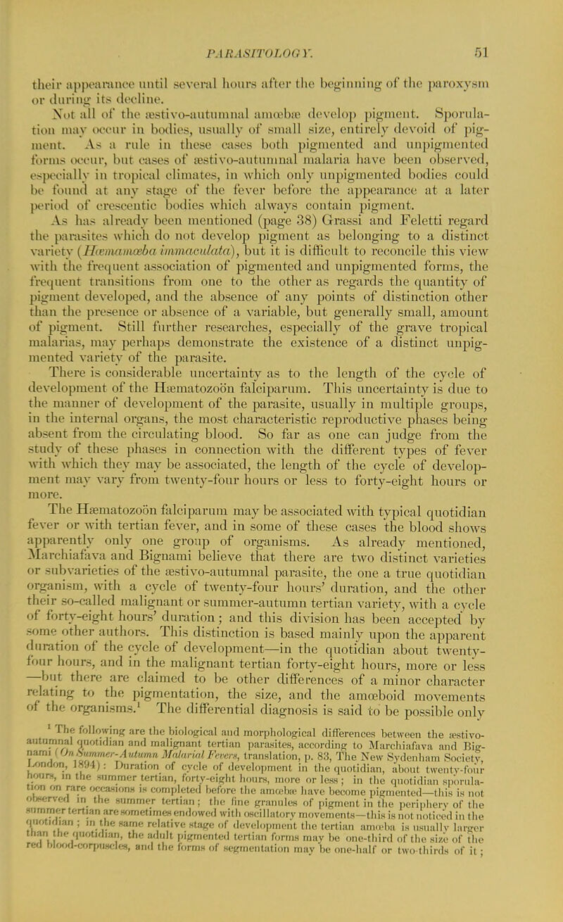 their appearance until several hours after the beginning of the paroxysm or during its decline. Nut all of the sestivo-autumnal amoebae develop pigment. Sporula- tion may occur in bodies, usually of small size, entirely devoid of pig- ment. As a rule in these eases both pigmented and unpigmented tonus occur, but eases of JEstivo-autumnal malaria have been observed, especially in tropical climates, in which only unpigmented bodies could be found at any stage of the fever before the appearance at a later period of crescentic bodies which always contain pigment. As has already been mentioned (page 38) Grassi and Feletti regard the parasites which do not develop pigment as belonging to a distinct variety ( Hcemamceba immaeulata), but it is difficult to reconcile this view with the frequent association of pigmented and unpigmented forms, the frequent transitions from one to the other as regards the quantity of pigment developed, and the absence of any points of distinction other than the presence or absence of a variable, but generally small, amount of pigment. Still further researches, especially of the grave tropical malarias, may perhaps demonstrate the existence of a distinct unpig- mented variety of the parasite. There is considerable uncertainty as to the length of the cycle of development of the Hsematozoon falciparum. This uncertainty is due to the manner of development of the parasite, usually in multiple groups, in the internal organs, the most characteristic reproductive phases being absent from the circulating blood. So far as one can judge from the study of these phases in connection with the different types of fever with which they may be associated, the length of the cycle of develop- ment may vary from twenty-four hours or less to forty-eight hours or more. The Hfematozoon falciparum may be associated with typical quotidian fever or with tertian fever, and in some of these cases the blood shows apparently only one group of organisms. As already mentioned, Marchiafava and Bignami believe that there are two distinct varieties or subvarieties of the sestivo-autumnal parasite, the one a true quotidian organism, with a cycle of twenty-four hours' duration, and the other their so-called malignant or summer-autumn tertian variety, with a cvcle of forty-eight hours' duration; and this division has been accepted' by some other authors. This distinction is based mainly upon the apparent duration of the cycle of development—in the quotidian about twenty- four hours, and in the malignant tertian forty-eight hours, more or less —but there are claimed to be other differences of a minor character relating to the pigmentation, the size, and the amoeboid movements of the organisms.1 The differential diagnosis is said to be possible only 1 The following are the biological and morphological differences between the a?stivo- nours, in the summer tertian, forty-eight hours, more or less; in the quotidian sp'orula- tion on rare occasions is completed before the amoebic have become pigmented—this is not rowrved in the summer tertian; the line granules of pigment in the periphery of the summer tertian are sometimes endowed with oscillatory movements—this is not noticed in the quotidian ; in the same relative stage of (leveloi.me.it the tertian amu'ba is usually larger than h<- quotidian, the adult pigmented tertian forms may be one-third of the size of the red blood-corpuscles, and the forms of segmentation muv be one-half or two thirds of it ■