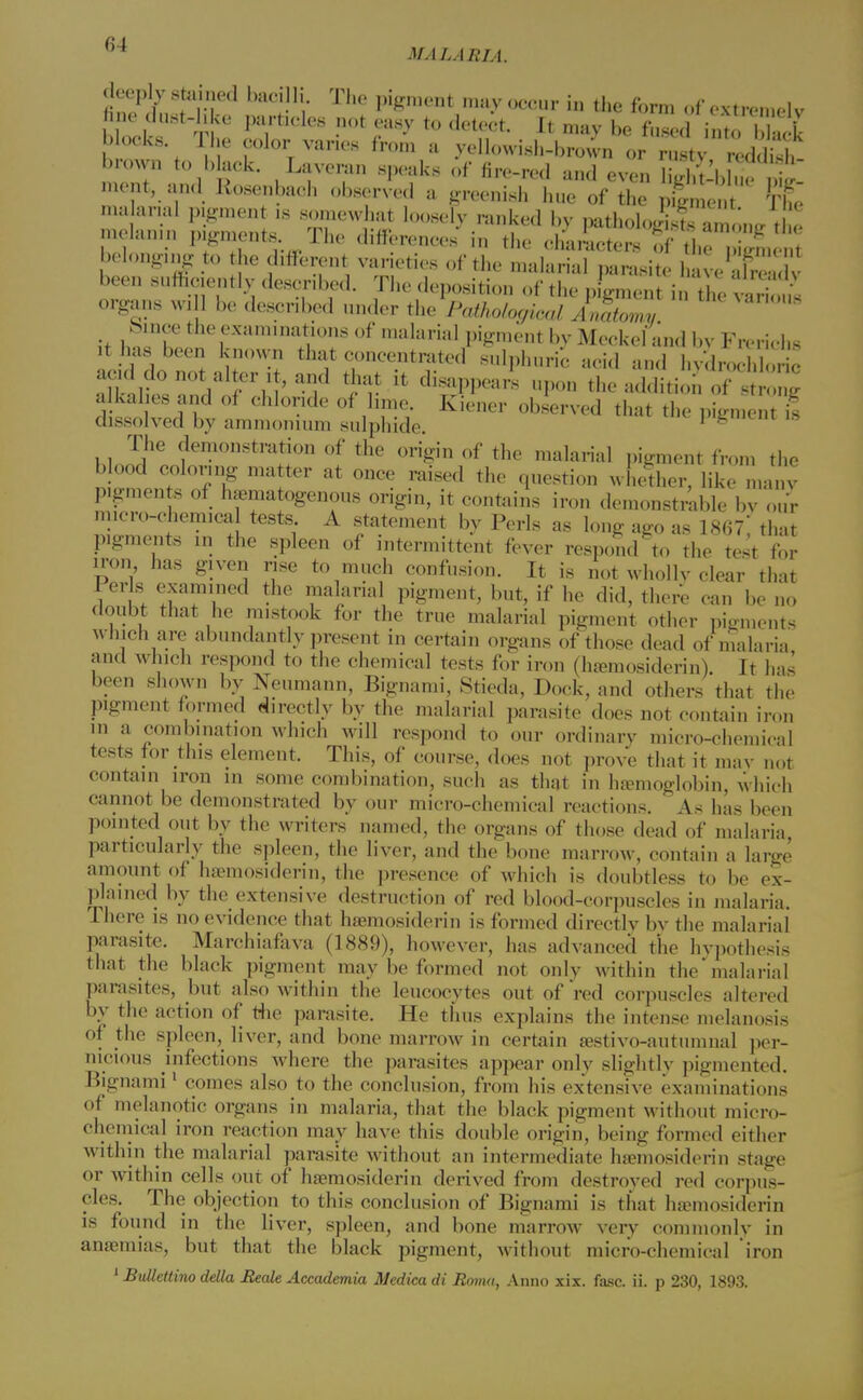 i, I'.' THe P*menfc ™y occur in the form of extremely fine dust-like particles not easy to detect. It may be fused into I , L blocks Ilje color varies from a yellowish-brown or ,, brown to black. Laveran speaks of fire-red and even liglMdue it meat, and Rosenbaeh observed a greenish hue of the pign e The s:n r TorslooseFy. ^ & p-w^sssLg*: melanin pigments. The differences in the characters of the niirmcnt belonging to he different varieties of the malarial parasite haveE been sufficiently described. The deposition of the pigment in the vari'<!< organs will be described under the Pathological Anatomy Since the examinations of malarial pigment by Meckel and by Frerichs acid do not alter i , and that it disappears upon the addition of strZ alkalies and of chloride of lime, irfener observed that the p.V.nem s dissolved by ammonium sulphide. pigment is The demonstration of the origin of the malarial pigment from the blood coloring matter at once raised the question whether, like manv p.gmen s of hematogenous origin, it contains iron demonstrable by our micro-chemica teste A statement by Perls as long ago as 1867,' that pigments in the spleen of intermittent fever respond to the test for iron has given rise to much confusion. It is not whollv clear that Perls examined the malarial pigment, but, if he did, there can be no doubt that he mistook for the true malarial pigment other pigments which are abundantly present in certain organs of those dead of malaria and which respond to the chemical tests for iron (hemosiderin). It has been shown by Neumann, Bignami, Stieda, Dock, and others thai the pigmenf formed directly by the malarial parasite does not contain iron in a combination which will respond to our ordinary micro-chemical teste for this element. This, of course, does not prove that it may not contain iron in some combination, such as that in hemoglobin, which cannof be demonstrated by our micro-chemica] reactions. A.s has been pointed out by the writers named, the organs of those dead of malaria, particularly the spleen, the liver, and the bone marrow, contain a large amount of hemosiderin, the presence of which is doubtless to be ex- plained by the extensive destruction of red blood-corpuscles in malaria. There is no evidence that hemosiderin is formed directly bv the malarial parasite. Marchiafava (1889), however, has advanced the hypothesis that the black pigment may be formed not only within the malarial parasites, but also within the leucocytes out of red corpuscles altered by the action of the parasite. He thus explains the intense melanosis of the spleen, liver, and bone marrow in certain estivo-autumna] per- nicious infections where the parasites appear only slightlv pigmented. Bignami1 comes also to the conclusion, from his extensive examinations of melanotic organs in malaria, that the black pigment without micro- chemical iron reaction may have this double origin, being formed either within the malarial parasite without an intermediate hemosiderin stage or within cells out of hemosiderin derived from destroyed red corpus- cles. The objection to this conclusion of Bignami is that hemosiderin is found in the liver, spleen, and bone marrow very commonlv in anemias, but that the black pigment, without micro-chemical iron